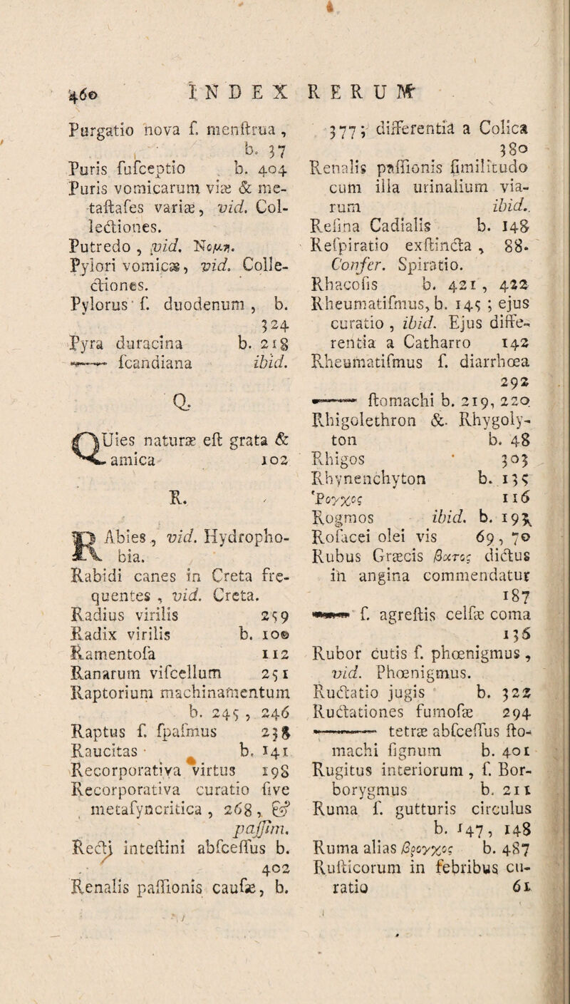 i 460 INDEX RERUM’ Purgatio nova f. menftrua , ' . b. 37 Puris fufceptio b. 404 Puris vomicarum vire & mc- taftafes variae, vid. Col¬ lectiones. Putredo , pid, Ng/mj. Pylori vomicss, vid. Colle¬ ctiones. Pylorus f. duodenum , b. 324 Pyra duracina b. 218 fcandiana it id. Q, Uies naturae eft grata & amica 102 R. Abies, vid. Hydropho- ^ bia. Rabidi canes in Creta fre¬ quentes , vid. Creta. Radius virilis 259 Radix virilis b. 10© Ramentofa 112 Ranarum vifcellum 251 Raptorium machinamentum b. 249, 246 Raptus f. fpafmus 23 g Raucitas • b. 141 Recorporativa virtus 19S Recorporativa curatio five metafyncritica , 268 pajjim. RecU intellini abfceffus b. 402 Renalis palponis caufae, b. 377; differentia a Colica 380 Renalis paffionis fimilicudo cum illa urinalium via¬ rum ibid.. Refina Cadialis b. 148 Refpiratio exflincta , 88* Confer. Spiratio. Rhacofis b. 421 , 422 Rheumatifmus, b. 143 ; ejus curatio , ibid. Ejus diffe¬ rentia a Catharro 142 Rheumatifmus f. diarrhoea 292 •— ftomachi b. 219, 220 Rhigolethron &. Rhygoly- ton b. 48 Rhigos ‘ 303 Rhynenchyton b. 139 Rogmos ibid. b. 195, Rofacei olei vis 69 , 70 Rubus Graecis Bxrc; dictus in angina commendatur f. agreftis celfae coma 136 Rubor cutis f. phoenigmus , vid. Phoenigmus. Rudtatio jugis b. 322 Ructationes fumofe 294 *—«•—■ tetrae abfceffus Ito-* machi fignum b. 401 Rugitus interiorum , f. Bor- borygmus b, 211 Ruma f. gutturis circulus b. 147, 148 Ruma alias /3§cy%og b. 487 Rufticorum in febribus cu¬ ratio 61 f 1