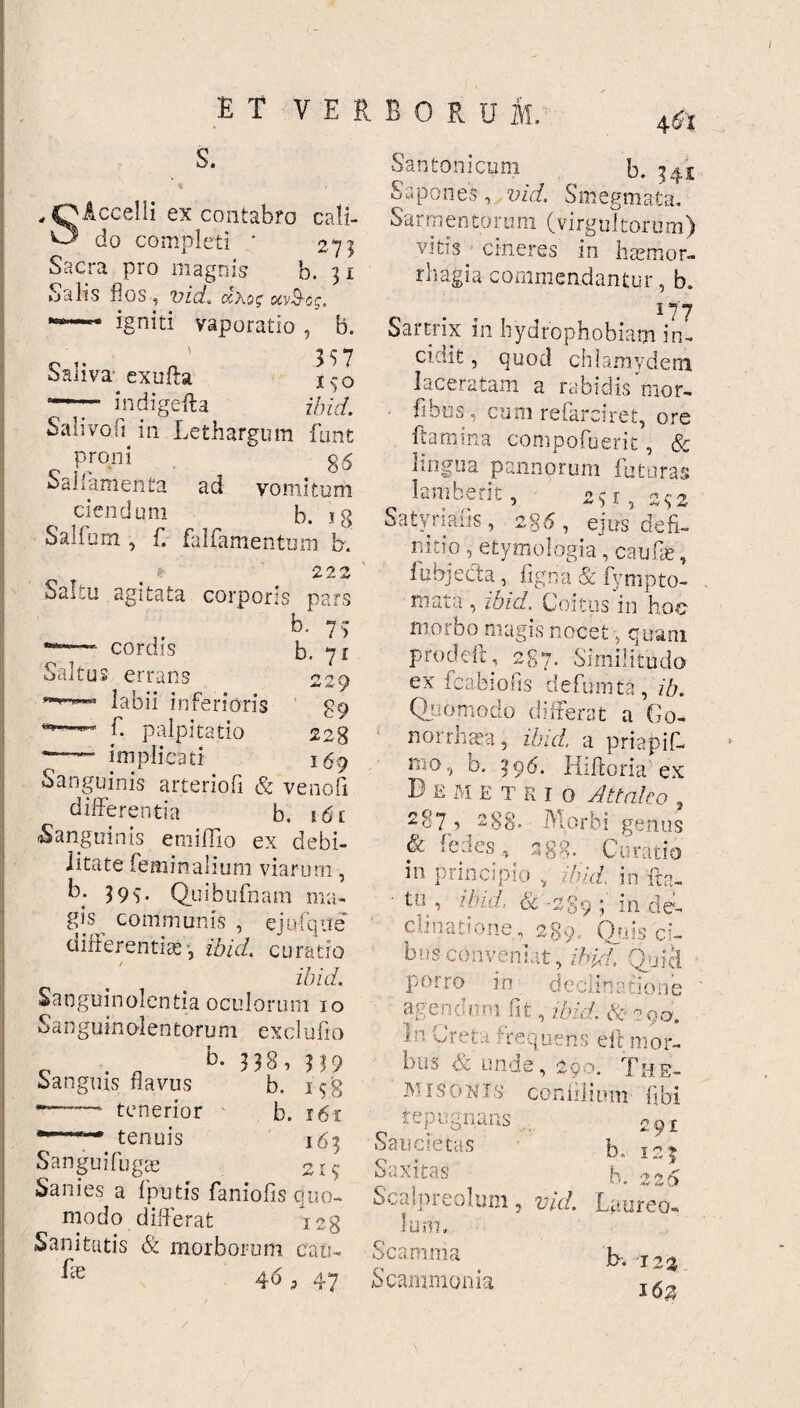 S. SAccelli ex contabro cali¬ do completi ' 273 Sacra pro magnis b. 31 Salis flos , vid. <xXog uv&og. igniti vaporatio , b. Saliva' exufta j^-o ~~~ indigefta ibid. Salivod in Lethargum funt proni 85 oallamenta ad vomitum ciendum b. ig Salfum , f. falfamentum b. * 222 Saltu agitata corporis pars b. 77 cordis ! errans labii inferioris L palpitatio implicati Saltu b. 71 n n --W 9 89 228 . - 169 Sanguinis arteriofi & venofi differentia b. 161 -Sanguinis eroiffio ex debi¬ litate feminalium viarum, b; 399. Quibufnam ma¬ gis communis , ejufqite differentias, ibid. curatio / ibid. Sanguinolentia oculorum 10 Sanguinolen toru m ex cl ufio „ . . b- 3 38 , ?59 sanguis flavus b. 1 fg — tenerior - b. 161 •—*-* tenuis 163 Sanguifugas 2x9 Sanies a fputfs faniofis quo¬ modo differat 128 Sanitatis & morborum cati- f e a . qaj Santonicum b. 341 Sapones, vid. Smegmata. Sarmen toru m (virgultorum) vitis cineres in haemor¬ rhagia commendantur, b. 177 Sartrix in hydrophobiam in¬ cidit , quod chlamydem laceratam a rabidis mor- fbos, cum refarciret, ore flamina compofuerit, & lingua pannorum futuras lambent, 27 r, 232 Satyrlafis, 2g6, ejus defi¬ nitio , etymologia, caufie, fubjecta, figria & fympto- mata , ibid, Coitus i 11 hoc morbo magis nocet, quam prodeft, 287, Similitudo ex i cabi o fis defumta, ib. Quomodo differat a Go- norrha^a, ibid. a priapif- mo, b. 396. Hiftoria ex D e m E t r 1 o Attaleo , 287, 2gg. Morbi genus & fed.es 388. Curatio in principio , ibid. in fta- • t u , ibid.. &' ■ 2 g 9 ; i n d e- c li n a tione, 28 9. Q»i} 3 ci- busconveniat, ibid. qfjicl porro in declinatione agendum fit, ibid. &> ?qa. n oreta frequens ett mor¬ bus <& unde, 29;t>. d'h e- MISOKJs confilium fibi repugnans 291 Saucietas b- 1.27 Saxitas b '? 2 Scalpreolum, ti/r/. Laureo» lum, o V. ✓-» r> ' -J b- 12: 16; Scamma Scammonia /