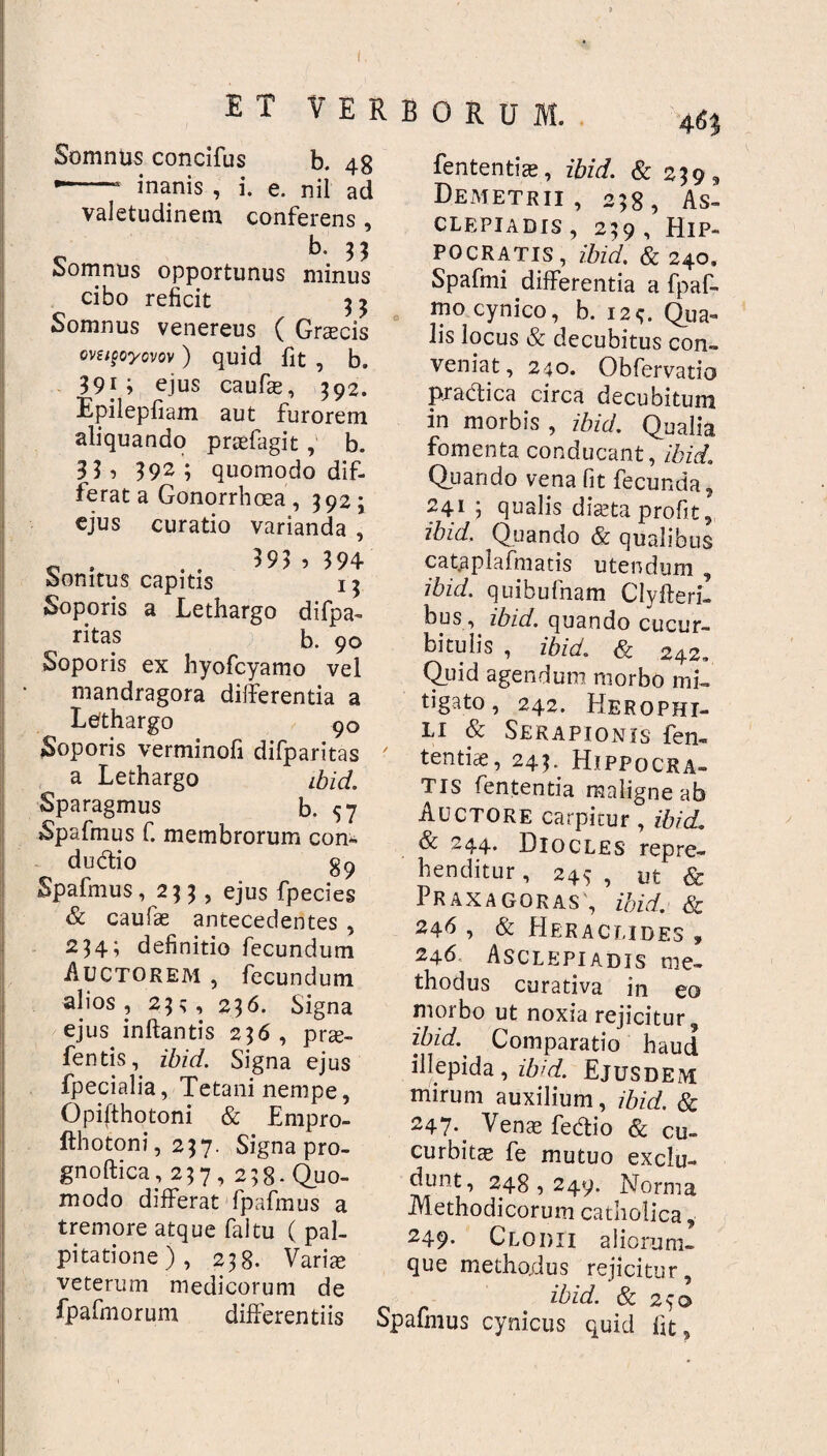 Somntis concifus b. 48 *-- inanis , i. e. nil ad valetudinem conferens , b. 33 Somnus opportunus minus cibo reficit 3 j Somnus venereus ( Graecis Gvsigoyovov ) quid fit , b. 391; ejus caufie, 392. Epilepfiam aut furorem aliquando praffagit , b. 33 1 392; quomodo dif¬ ferat a Gonorrhoea , 392 ; ejus curatio varianda , c . . . 393 , 394 bomtus capitis 13 Soporis a Lethargo difpa- ritas b. 90 Soporis ex hyofcyamo vel mandragora differentia a Lefthargo 90 Soporis verminofi difparitas a Lethargo ibid. Sparagmus b. 57 Spafmus C membrorum con- du&io 89 Spafmus, 233 , ejus fpecies & caufae antecedentes , 234; definitio fecundum Auctorem , fecundum alios , 23 5 , 236. Signa ejus inflantis 236, pra;- fentis, ibid. Signa ejus fpecialia, Tetani nempe, Opifthotoni & Empro- fthotoni, 237. Signa pro- gnoftica, 237, 238-Quo¬ modo differat fpafmus a tremore atque faltu ( pal¬ pitatione), 238. Varias veterum medicorum de fpafmorum differentiis fententiae, ibid. & 239 9 Demetrii, 238, As¬ clepiadis , 239 , Hip¬ pocratis, ibid. & 240. Spafmi differentia a fpaf- mo cynico, b. i2<;. Qua¬ lis locus & decubitus con¬ veniat, 240. Obfervatio praedica circa decubitum in morbis , ibid. Qualia fomenta conducant, ibid. Quando vena fit fecunda, 241 ; qualis diaeta profit, ibid. Quando & qualibus catgplafmatis utendum , ibid. quibufnam Clyfteri- bus, ibid. quando cucur¬ bitulis , ibid. & 242, Quid agendum morbo mi¬ tigato , 242. Herophi- li & Serapionis fen¬ tentiae, 243. Hippocra¬ tis fententia maligne ab Auctore carpitur, ibid. & 244. Diocles repre¬ henditur , 249 , ut & Praxagoras , ibid. & 246 , & Heraclides , 246 Asclepiadis me¬ thodus curativa in eo morbo ut noxia rejicitur, ibid.. Comparatio haud illepida, ibid. Ejusdem mirum auxilium, ibid. & 247^ Venae fedtio & cu¬ curbitae fe mutuo exclu¬ dunt, 248,249. Norma Methodicorum catholica, 249- Clodii aliorum¬ que methodus rejicitur, ibid. & 250 Spafmus cynicus quid fit.