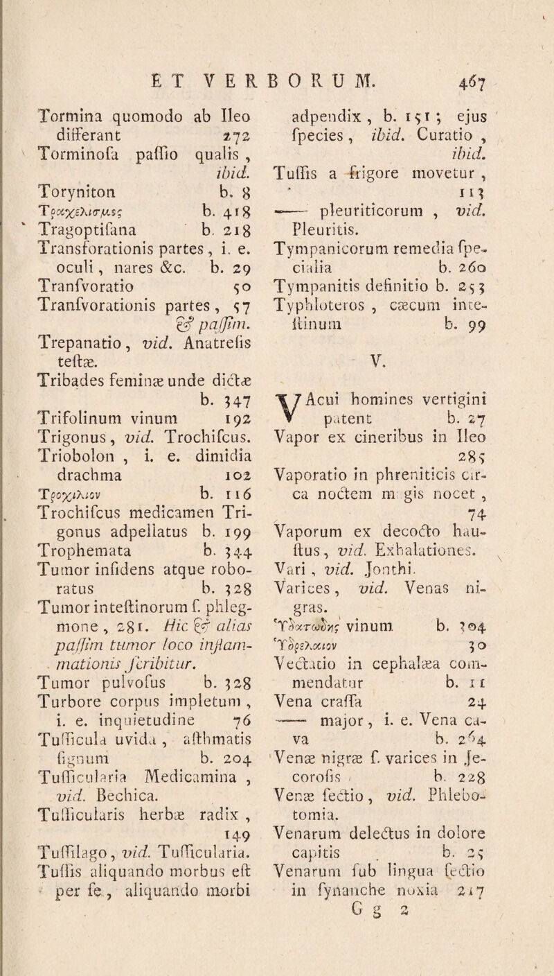 Tormina quomodo ab Ileo differant 272 Torminofa paffio qualis , ibid. Toryniton b, 8 TpocxsXt<r/u.$g b. 418 Tragoptifana b. 218 Transforationis partes, i. e. oculi, nares &c. b. 29 Tranfvoratio 50 Tranfvorationis partes, <57 p affini. Trepanatio, vici. Anatrelis teftae. Tribades feminae unde dictae b. U7 Trifolinum vinum 192 Trigonus, vid. Trochifcus. Triobolon , i. e. dimidia drachma 102 Tpo%iA;ov b. 116 Trochifcus medicamen Tri¬ gonus adpellatus b. 199 Trophemata b. 344 Tumor infidens atque robo¬ ratus b. 328 Tumor inteftinorum f. phleg¬ mone , 28r. Hic 14 alias paffim tumor loco injiarn- . mationis Jcribitur. Tumor pulvofus b. 328 Turbore corpus impletum , i. e. inquietudine 76 Tudicula uvida , afthmatis lignum b. 204 Tufficularia Medicamina , vid. Bechica. Tudicularis herbae radix , 149 Tuffilago, vid. Tufficularia. Tuffis aliquando morbus eft per fe , aliquando morbi adpendix , b. 131 ; ejus fpecies , ibid. Curatio , ibid. Tuffis a frigore movetur , n? -— pleuriticorum , vid. Pleuritis. Tympanicorum remedia fpe- cialia b. 260 Tympanitis definitio b. 253 Typhloteros , caecum ince- ftinum b. 99 V. VAcui homines vertigini patent b. 27 Vapor ex cineribus in Ileo 283 Vaporatio in phreniticis cir¬ ca noctem m gis nocet , 74- Vaporum ex decodto hau- ftus, vid. Exhalationes. Vari , vid. Jonthi. Varices, vid. Venas ni¬ gras. 'TiWwaV vinum. b. 304 'T O?£?Ml0V 3° Vectatio in cephalaea com¬ mendatur b. 1 £ Vena craffa 24 ——- major, i. e. Vena ca¬ va b. 2^4 Venae nigrae f. varices in je- corofis / b. 228 Venae lectio, vid. Phlebo¬ tomia. Venarum deledtus in dolore capitis . b. 23 Venarum fub lingua lectio in fynancbe noxia 217 G g 2