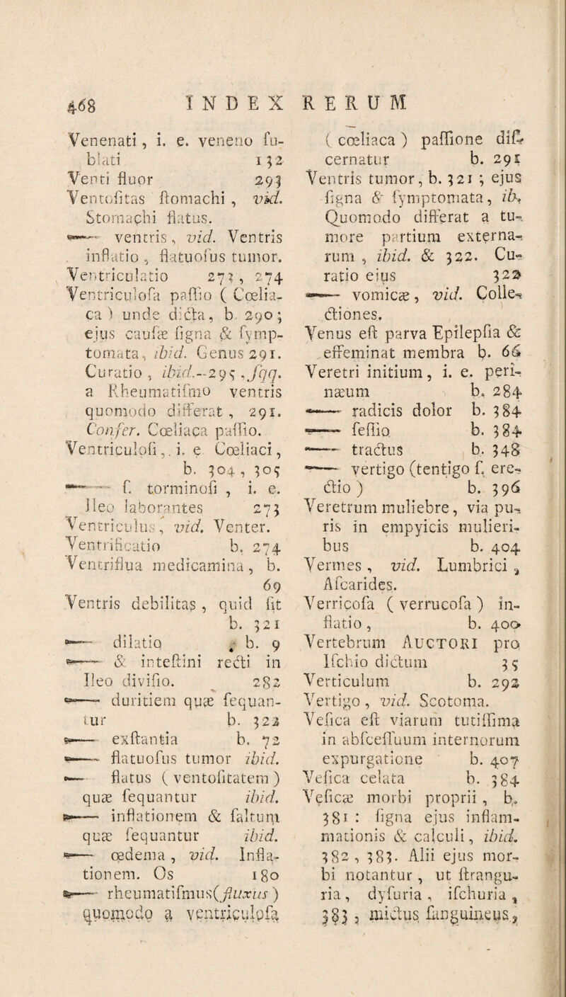 Venenati , i, e. veneno Au- biati 152 Venti fluor 293 Ventofitas flomachi , vid. Stomachi flatus. ventris, vici. Ventris inflatio , flatuofus tumor. Ventriculatio 27?, 274 Ventriciilofa paflflo ( Coelia¬ ca i unde dicta, b 290; ejus caulae ligna & fyrnp- tomata, ibici. Genus 291. Curatio, ibid.~2y<; ,Jqq. a Rheumatifnio ventris quomodo differat, 291. Confer. Coeliaca pallio. Ventriculoli,. i. e Coeliaci, b. 304,^09 ■***“■■ ~ C torminofl , i. e. ileo laborantes 273 Ventriculus, vid. Venter. Ventrificatio b. 274 Ventriflua medicamina, b. 69 Ventris debilita? , quid fit b. 1 * 1 dilatio ; b. 9 *'-“**' & inteftini redti in Ileo diviflo. 282 —- duritiem quae Aequan¬ tur b. 322 — exftantia b. 72 — flatuofus tumor ibid. flatus f ventofltatem ) qute Aequantur ibid. — inflationem & fakum quae Aequantur ibid. — oedema, vid. Infla¬ tionem. Os 180 —• rheumati Anius)(fiuxus ) quomodo a yentriculpQ ( coeliaca ) paflione diff cernatur b. 291 Ventris tumor, b. 321 ; ejus Aigna & Aymptomata, ik* Quomodo differat a tu¬ more partium externa-, rum , ibid. & 322. Cu¬ ratio eius 32^ vomicae, vid. Colle-* diones, Venus eft parva EpilepAia & effeminat membra b. 66 Veretri initium, i. e. peri- nseum b. 284 —■■ radicis dolor b. 384 *s—- Aeffio. b. 384 *— tractus b. 348 — vertigo (tentigo A ere- dio ) b. 396 Veretrum muliebre, via pu¬ ris in empyicis mulieri¬ bus b. 404 Vermes, vid. Lumbrici % AAcarides. Verricofa ( verrucofa ) flati0, b. Vertebrum Auctori lAchio di dum Verticulum b. Vertigo, vid. Scotoma. VeAica eft viarum tutiffima in abfceffuum internorum expurgatione b. 407 VeAica celata b. 384 Ve ficte morbi proprii , b. 38' ■ Agna ejus inflam¬ mationis & calculi, ibid. 382, 383. Alii ejus mor¬ bi notantur, ut ltrangu- ria , dyfuria , ifchuria , 3§3 3 mictus AanguincuSj m- 400 pro. 292