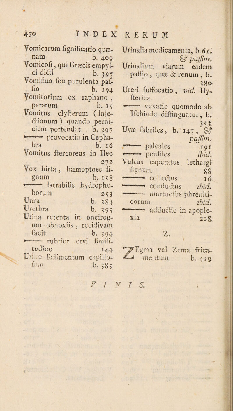 4» INDEX RERUM Vomicarum fignificatio qui¬ nam b. 409 Vomicofi, qui Graecis empyi- ci didi b. 397 Vomiflua feu purulenta paf- fio b. 194 Vomitorium ex raphano , paratum b. 15 .Vomitus clyfterum (inje- dionum ) quando perni¬ ciem portendat b. 297 provocatio in Cepha¬ laea b. 16 Vomitus ftercoreus in Ileo 272 Vox hirta, haemoptoes li¬ gnum . b. i*8 latrabilis hydropho- borum 2*5 Graea b. 384 Urethra b. 39* Uiina retenta in oneirog- mo obnoxiis, recidivam facit b. 394 .. rubrior ervi fi mi li¬ tu d in e 144 Uri ,■£ fedimentum crpillo- b. 38S Urinalia medicamenta, b.tfr* & pajjim • Urinalium viarum eadem paffio , quas & renum , b. Uteri fufFocatio, vid. Hy- fterica. w—— vexatio quomodo ab Ifchiade diftinguatur, b. 3 $ 3 Uvae fabriles, b. 147 , & pajjim. — paleales 191 — penfiles ibuL Vultus caperatus lethargi fignum 8g colledus 16 —.. condudus ibici. *—“— mortuofus phreniti¬ corum ibuL —- adducdio in apople¬ xia 22& Z. 4 I ^F.gim vel Zema frica- b. 419 mentum j y 1 $.