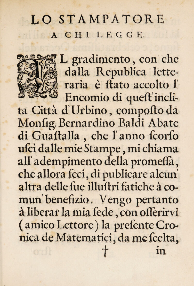 LO STAMPATORE A CHI LEGGE, L gradimento, con che dalla Republica lette- raria è flato accolto 1 Encomio di queft’ incli¬ ta Città d’Urbino, comporto da Monfig. Bernardino Baldi Abate di Guaftalla , che X anno fcorfo ufcì dalle mie Stampe, mi chiama all’ adempimento della promefla, che allora feci, di publicare alcun altra delle fue illuftri fatiche à co¬ mmi benefizio , Vengo pertanto à liberar la mia fede, con offerirvi ( amico Lettore) la prefente Cro¬ nica de Matematici, da me fcelta, t in