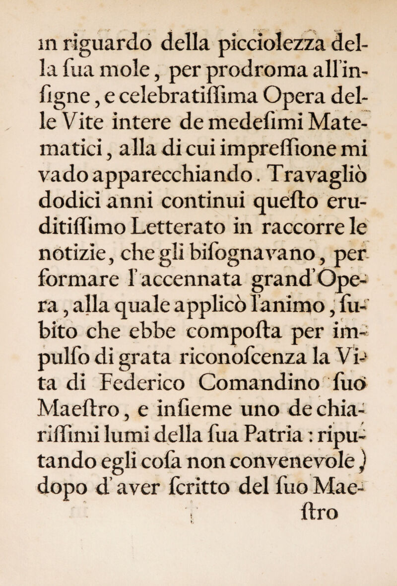 della la fua mole 5 per prodroma all’in- figne, e celebratiffima Opera del¬ le Vite intere de medefimi Mate¬ matici , alla di cui impreflione mi vado apparecchiando. Travagliò dodici anni continui quello eru- ditiffimo Letterato in raccorre le notizie, che gli bifognavano, per formare f accennata grand Ope¬ ra , alla quale applicò lamino, fu- bito che ebbe comporta per im- pulfo di grata riconofcenza la Vi-1 ta di Federico Comandino filò Maeftro, e infieme uno de chia¬ ri : ripu¬ tando egli colà non convenevole ) dopo d aver fcritto del fuo Mae- t,