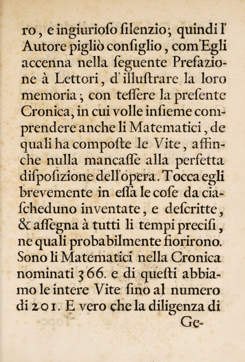 ro, e ingiuriofo filenzio ; quindi ì Autore pigliò configlio, com’Egli accenna nella feguente Prefazio¬ ne à Lettori , d’illuftrare la loro memoria -, con teflere la prefente Cronica, in cui volle infieme com¬ prendere anche li Matematici, de quali ha compofte le Vite, affin¬ ché nulla mancafle alla perfetta brevemente in eflà le cofe da eia- ■ „ • - * \ ffiheduno inventate, e defcritte, & affègna à tutti li tempi precifi, ne auali probabilmente fiorirono. nominati 300. e mole intere Vite uno a; numero