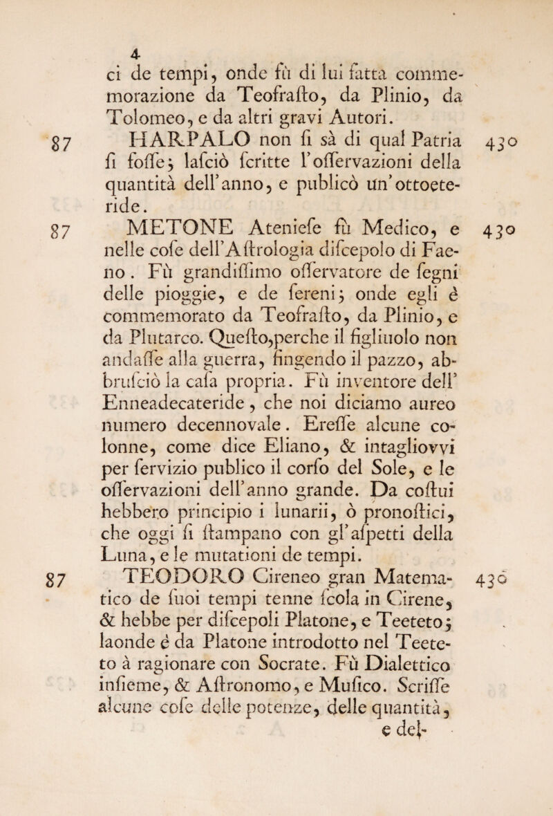 4- ci de tempi, onde fù di lui fatta comme¬ morazione da Teofrafto, da Plinio, da Tolomeo, e da altri gravi Autori. 87 HARPALO non fi sà di qual Patria 430 fi folle} lafciò Icritte l’olfervazioni della quantità dell’anno, e publicò Un’ottoete- ride. 87 METONE Ateniefe fu Medico, e 430 nelle cole dell’A Urologia difcepolo di Fae- no . Fù grandiftimo oftervatore de fegni delle pioggie, e de fereni} onde egli é commemorato da Teofrafto, da Plinio, e da Plutarco. Quello,perche il figliuolo non andaffe alla guerra, fingendo il pazzo, ab- brulciò la cala propria. Fù inventore dell’ Enneadecateride, che noi diciamo aureo numero decennovale. Erelfe alcune co¬ lonne, come dice Ebano, & intagliovvi per fervizio publico il corfo del Sole, e le olfervazioni dell’anno grande. Da coftui hebbero principio i lunarii, ò pronoftici, che oggi fi ftampano con gl’alpetti della Luna, e le mutationi de tempi. 87 TEODORO Cireneo gran Materna- 436 tico de luoi tempi tenne leda in Cirene, & hebbe per difcepoli Platone, e Teetetoj laonde è da Platone introdotto nel Teete- to à ragionare con Socrate. Fù Dialettico infieme, & Aftronomo, e Mufico. Scrifte alcune cole delle potenze, delle quantità, e deb •