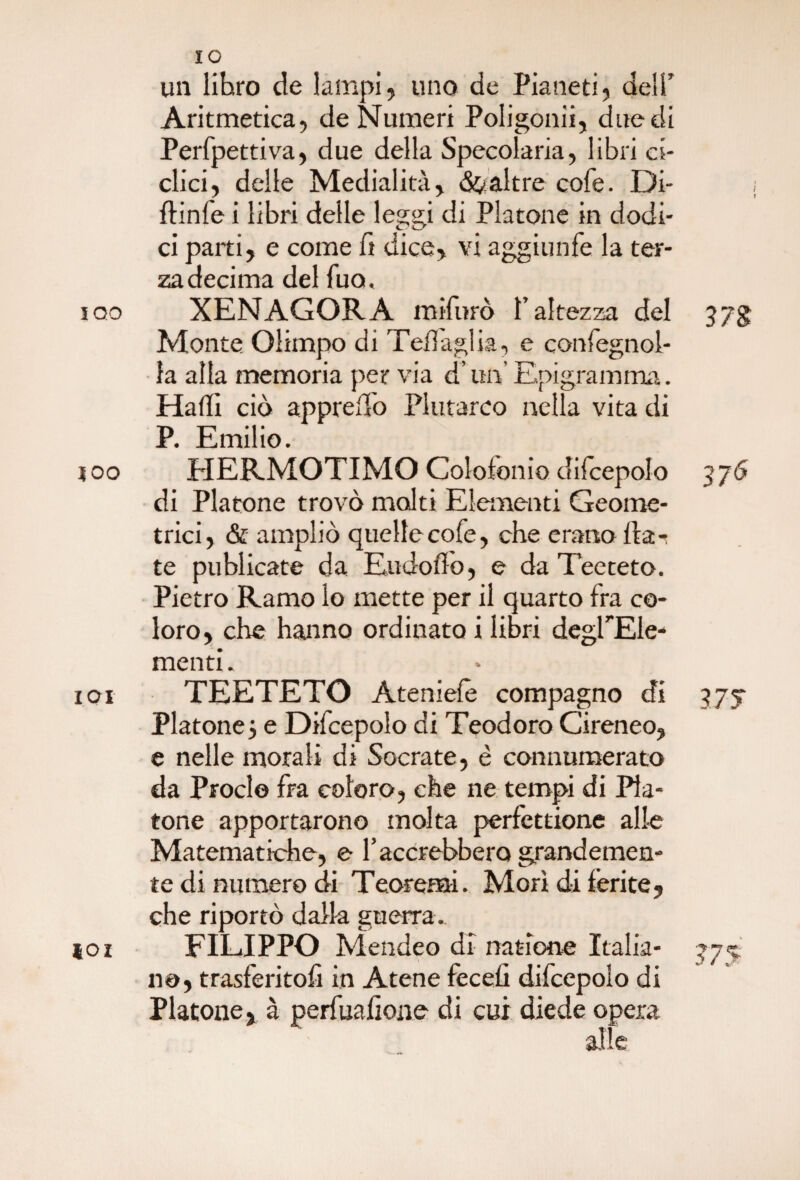 un libro de lampi, uno de Pianeti, dell’ Aritmetica, de Numeri Poligonii, due di Perfpettiva, due della Specolaria, libri ci¬ clici, delle Medialità, «Scaltre cole. Di¬ pinte Ì libri delle leggi di Platone in dodi¬ ci parti, e come fi dice, vi aggirinfe la ter¬ za decima del fuo, iqo XENAGORA mifurò l’altezza del 37$ Monte Olimpo di Tenaglia, e confegnoi- la alla memoria per via d’un’ Epigramma. Halli ciò appreso Plutarco nella vita di P. Emilio. 100 HERMOTIMO Colofonie difcepolo 376 di Platone trovò molti Elementi Geome¬ trici, <& ampliò quelle cole, che erano Ila-: te pubiicate da Eudofio, e da Teeteto. Pietro Ramo lo mette per il quarto fra co¬ loro, che hanno ordinato i libri degPEle- menti. 101 TEETETO Ateniefè compagno di 375- Platone} e Difcepolo di Teodoro Cireneo, e nelle morali di Socrate, è connumerato da Proclo fra coloro, che ne tempi di Pla¬ tone apportarono molta perfettione alle Matematiche, e Tacerebbero grandemen¬ te di numero di Teoremi. Morì dà ferite, che riportò dalla guerra. ìoi FILIPPO Mende© di nazione Italia- 377 no, trasferitoli in Atene fecefi difcepolo di Platone, à perfualione di cui diede opera
