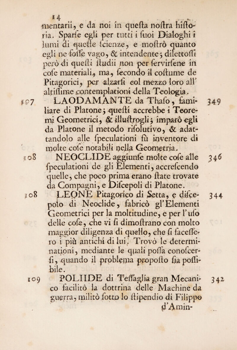 *4 .. ... «lantani., e da noi in queda noftra bido¬ na. Sparie egli per tutti i Tuoi Dialoghi i lumi di quelle faenze, e modrò quanto egli ne folle vago, & intendente3 di letto (li però di quelli illuni non per fervirfene in cole materiali, ma, fecondo il codiane de Pitagorici, per alzarli col mezzo loro all alt illune contemplati-orli della Teologia. f.97 LAODAMANTE da Thafo, fami* 349 liare di Platone 5 quelli accrebbe i Teore¬ mi Geometrici, & illudrogli} imparò egli da Platone il metodo rifolutivo, & adat¬ tandolo alle fpeculationi fii inventore di molte cole notabili qella Geometria, ì 08 NEOCLIDE aggiunfe molte cofe alle 346 fpeculationi de gli Elementi, accrefcendo quelle, che poco prima erano date trovate da Compagni, e Difcepoli di Platone. jo8 LEONE Pitagorico di Setta, e difce- 344 polo di Neoclide, fabricò gl’Elementi Geometrici per la moltitudine, e per l’ufo delle colè, che vi fi dimodrano con molto maggior diligenza di quello, che fi facelfe? ro i più antichi di lui. Trovò le determi- nationi, mediante le quali polla conolcer- fi, quando il problema propodo fia polli- bile. 109 POLIIDE di Tedaglia gran Mecani- 342. co facilitò la dottrina delle Machine da guerra, militò fotto lo dipendio di Filippo d’A min-