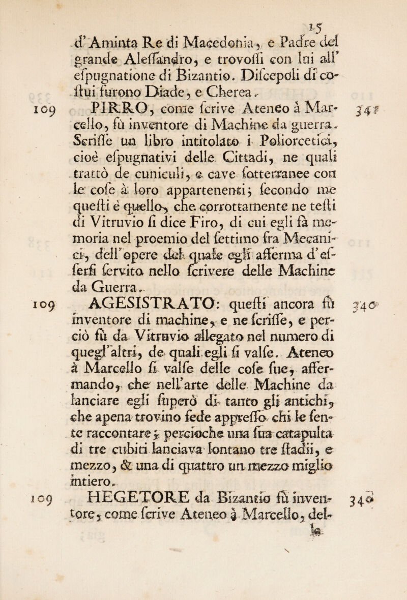 *5 . 4’Aminta Re di Macedonia,, e Padre dei grande Aledandro, e trovolli con Ini alf efpugnatione di Bizantio. Dilcepoii di co¬ itili furono Diade, e Cherea. 109 PIRRO, come lcrive Ateneo à Mar- 34# cello, iù inventore di Ma chine da guerra. Seri fife un libro intitolato i Poiiorceti&i, cioè efpugnativi delle Cittadi, ne quali trattò de cuniculi, e cave fatterranee con le cofe à loro appartenenti j fecondo me quelli è quello^ che corrottamente ne tedi di Vitruvio lì dice Firo, di cui egli la me¬ moria nel proemio del fettiino fra Metani¬ ci, delf opere del quale egli afferma d'd- ferfi fervita nello fcrivere delle Machinc da Guerra,. 109 AGESISTRATO: quelli ancora fu 340 inventore di machine, e ne fenile, e per¬ ciò fu da Vitravio allegato nel numero di quegfaltri, de quali egli fi valfe. Ateneo à Marcello fi valle delle cofe fue, affer¬ mando, che nell’arte delle Machine da lanciare egli feperò di tanto gli antichi, che apena trovino fede apprelfo chi le feti- te raccontare 3 percioche una fua catapulta di tre cubiti lanciavadontano trefladii, e mezzo, & una di quattro un mezzo miglio intiero, 109 HEGETORE da Bizantio fu inveir- 340*