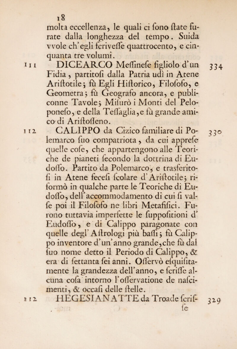 molta eccellenza, le quali ci fono ftate fu¬ rate dalla longhezza del tempo. Snida vvole ch’egli fcrivelfe quattrocento, e cin¬ quanta tre volumi. x 11 DICE ARCO Meflìnefe figliolo d’un 3 34 Fidia , partitoli dalla Patria udì in Atene Ariftotiie3 fù Egli Hiftorico, Filofofo, e Geometra3 fù Geografo ancora, e publi- conne Tavole 3 Mi!uro i Monti del Pelo- ponefo, e della Tedàglia,e fù grande ami¬ co-di Aridodeno. 112. CALIPPO da Cizico familiare di Po- 330 lemarco Ilio compatriota, da cui apprefe quelle cole, che appartengono alle Teori¬ che de pianeti fecondo la dottrina di Eu- doffo. Partito da Polemarco, e trasferito¬ li in Atene fecefi fcolare d’Arili orile 3 ri- formò in qualche parte le Teoriche di Eu* dodo, delf accommodamento di cui fi val¬ le poi il Filolofo ne libri Metafifici. Fu¬ rono tuttavia imperfette le fuppofitioni d’ Eudoffo, e di Calippo paragonate con quelle degl’A Urologi piu badi 3 fù Calip- ao inventore d’un’anno grande,che lù dal tuo nome detto il Periodo di Calippo, & era di fettanta feì anni. Olfervò efquifita- mente la grandezza dell’anno, e fcrilfe al¬ cuna cofa intorno F odervatione de nafci- menti, & occafi delle delle. > 1 z HEGESIANATTE da Troade fcrif- 329