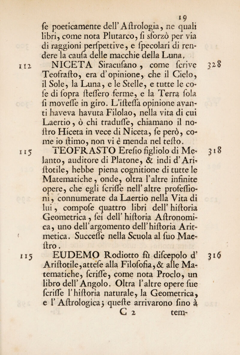 *9 fe poeticamente dell’Aerologìa, ne quali libri, come nota Plutarco, fi sforzò per via di raggioni perfpettive, e fpecolari di ren¬ dere la caufa delle macchie della Luna, 112 NICETA Siracufano , come fcrive 328 Teofrallo, era d’opinione, che il Cielo, il Sole, la Luna, e le Stelle, e tutte le co¬ le di fopra ftelfero ferme, e la Terra fola fi movelfe in giro. L’iftefia opinione avaii- ti haveva havuta Filolao, nella vita di cui Laertio, ò chi tradulfe, chiamano il no- llro Hiceta in vece di Niceta, fe però, co¬ me io ìlimo, non vi è menda nel fello. 115 TEOFRASTO Erefio figliolo di^ Me- 318 lauto, auditore di Platone, & indi d’Ari- Piotile, hebbe piena cognitione di tutte le Matematiche, onde, oltra faltre infinite opere, che egli fcrilfe nell’altre profelfio- ni, connumerate da Laertio nella Vita di lui, compofe quattro libri dell’ hilloria Geometrica, fei dell’ hilloria Aftronomi- ca, uno dell’argomento dell’hilloria Arit¬ metica . Succelfe nella Scuola al fuo Mae- Uro. 115 EUDEMO Rodiotto fu difcepolo d’ 316 Arillotile,attefe alla Filofofia,& alle Ma¬ tematiche, fcrilfe, come nota Proclo, un libro dell’Angolo. Oltra l’altre opere fue fcrilfe f hilloria naturale, la Geometrica, e l’Allrologica3 quelle arrivarono fino à