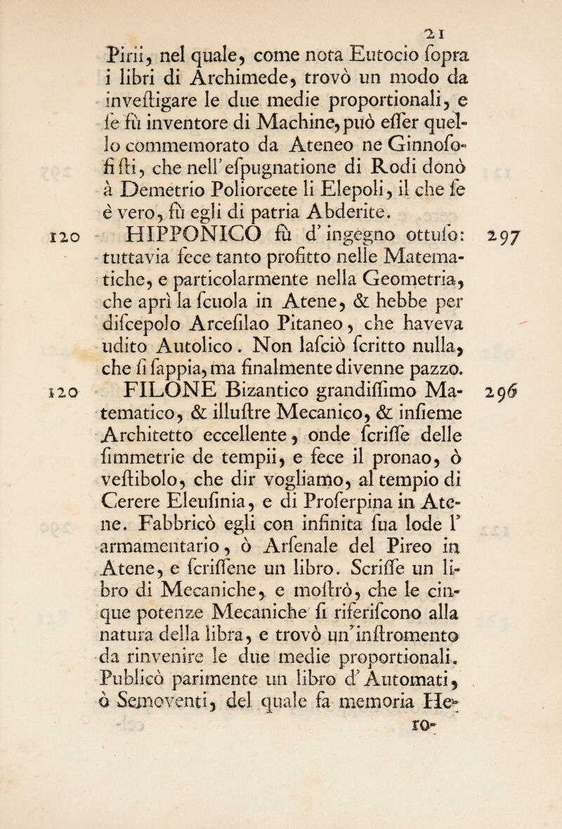 120 2 I Pini, nel quale, come nota Eutocia fopra i libri di Archimede, trovò un modo da invefligare le due medie proportionali, e le fu inventore di Machine, può efTer quel lo commemorato da Ateneo ne Ginnofo» fi fti, che nell’ efpugnatione di Rodi donò à Demetrio Poliorcete li Elepoli, il che fe è vero, fu egli di patria Abderite. tuttavia fece tanto profitto nelle Matema¬ tiche, e particolarmente nella Geometria, che aprì la fcuola in Atene, & hebbe per difcepdo Arcefilao Pitaneo, che haveva udito Autolico . Non lafciò fcritto nulla, che fi fappia, ma finalmente divenne pazzo. FILONE Bizantico grandiffimo Ma- 2 96 tematico, & illuftre Mecanico, & infieme Architetto eccellente, onde feri (Tè delle fimmetrie de tempii, e fece il pronao, ò veftibolo, che dir vogliamo, al tempio di Cerere Eleufinia, e di Proferpina in Ate¬ ne. Fabbricò egli con infinita fua lode Y armamentario, ò Arfenale del Pireo in Atene, e fcriffene un libro. Scriffe un Ih bro di Mecaniche, e moftrò, che le cin¬ que potenze Mecaniche fi riferifeono alla natura della libra, e trovò un’inftromento da rinvenire le due medie proportionali. Publicò parimente un libro d’Automati, , ò Semoventi, del quale fa memoria He- .': ; IO”