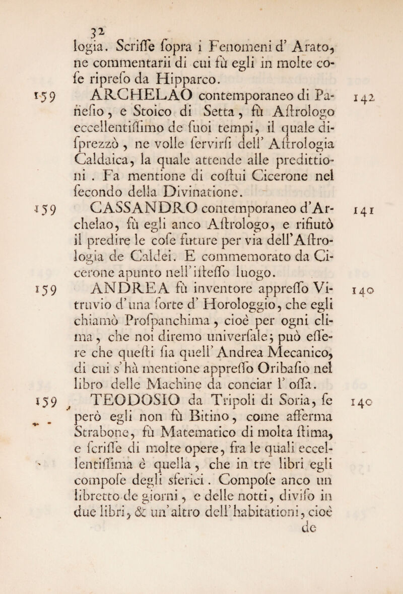 logia. Scrifle lopra i Fenomenici’ Arato, ne commentarli di cui fù egli in molte co¬ le riprefo da Hipparco. 159 ARCHELAO contemporaneo di Pa- 142 nello, e Stoico di Setta, fu Aftrologo eccellentiffimo de luoi tempi, il quale di- fprezzò , ne volle fervirfi dell’ Attrologia Caldaica, la quale attende alle predizio¬ ni . Fa mentione di colini Cicerone nel fecondo della Divinatione. •15 9 CASSANDRO contemporaneo d’Ar- 141 chelao, fù egli anco Aftrologo, e rifiutò il predire le cofe future per via dell’Aftro- logia de Caldei. E commemorato da Ci¬ cerone apunto nell’ifteflo luogo. 159 ANDREA fù inventore appreffo Vi- 140 travio d’una forte d' Horologgio, che egli chiamò Profpanqhima , cioè per ogni cli¬ ma , che noi diremo univerfale ; può ede¬ re che quelli fia quell’Andrea Mecanico, di cui s’hà mentione appreffo Oribafio nel libro delle Machine da conciar 1’ offa. 159 , TEODOSIO da Tripoli di Soda, fe 140 però egli non fù Bitino, come afferma Strabono, fù Matematico di molta ftima, e fcriffe di molte opere, fra le quali eccel- lentiffima è quella , che in tre libri egli compofe degli sferici. Compole anco un libretto de giorni, e delle notti, divifo in due libri, & un’altro dell’habitationi, cioè de