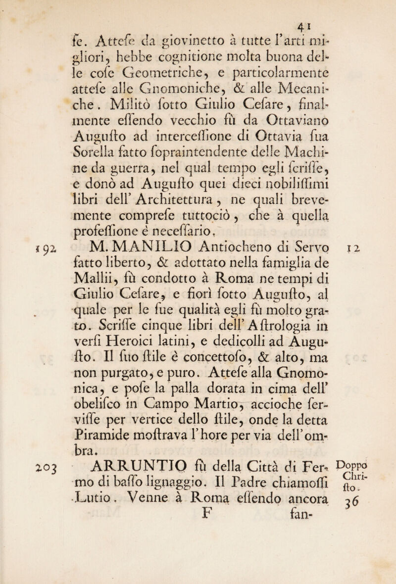 le. Attefe eia giovinetto à tutte Farti mi¬ gliori, hebbe cognitione molta buona del¬ le cole Geometriche, e particolarmente attele alle Gnomoniche, & alle Mecani- che. Militò lotto Giulio Celare, final¬ mente elìendo vecchio fù da Ottaviano Augnilo ad intercelhone di Ottavia Tua Sorella latto fopraintendente delle Machi¬ ne da guerra, nel qual tempo egli deride, e donò ad Augnilo quei dieci nobilidirai libri dell’ Architettura, ne quali breve¬ mente comprale tuttociò, che à quella profedione è neceffario, M. MANILIO Antiocheno di Servo 12 fatto liberto, & adottato nella famiglia de Mallii, lù condotto à Roma netempi di Giulio Cefare, e fiorì fiotto Augudo, al quale per le fu e qualità egli fù molto gra¬ to. Scrilfe cinque libri dell’A Urologia in verdi Heroici latini, e dedicolli ad Augu- ilo. Il fuo dile è concettofo, & alto, ma non purgato, e puro. Attefe alla Gnomo¬ nica, e pofe la palla dorata in cima dell’ obelifco in Campo Martioy accioche fer¬ vide per vertice dello filile, onde la detta Piramide inoltrava l’hore pervia dell’om¬ bra. ARRUNTIQ fu della Città di Fera Doppo mo di baffo lignaggio. Il Padre chiamolfi jJ' •Ludo. Venne à Roma edendo ancora F fan-