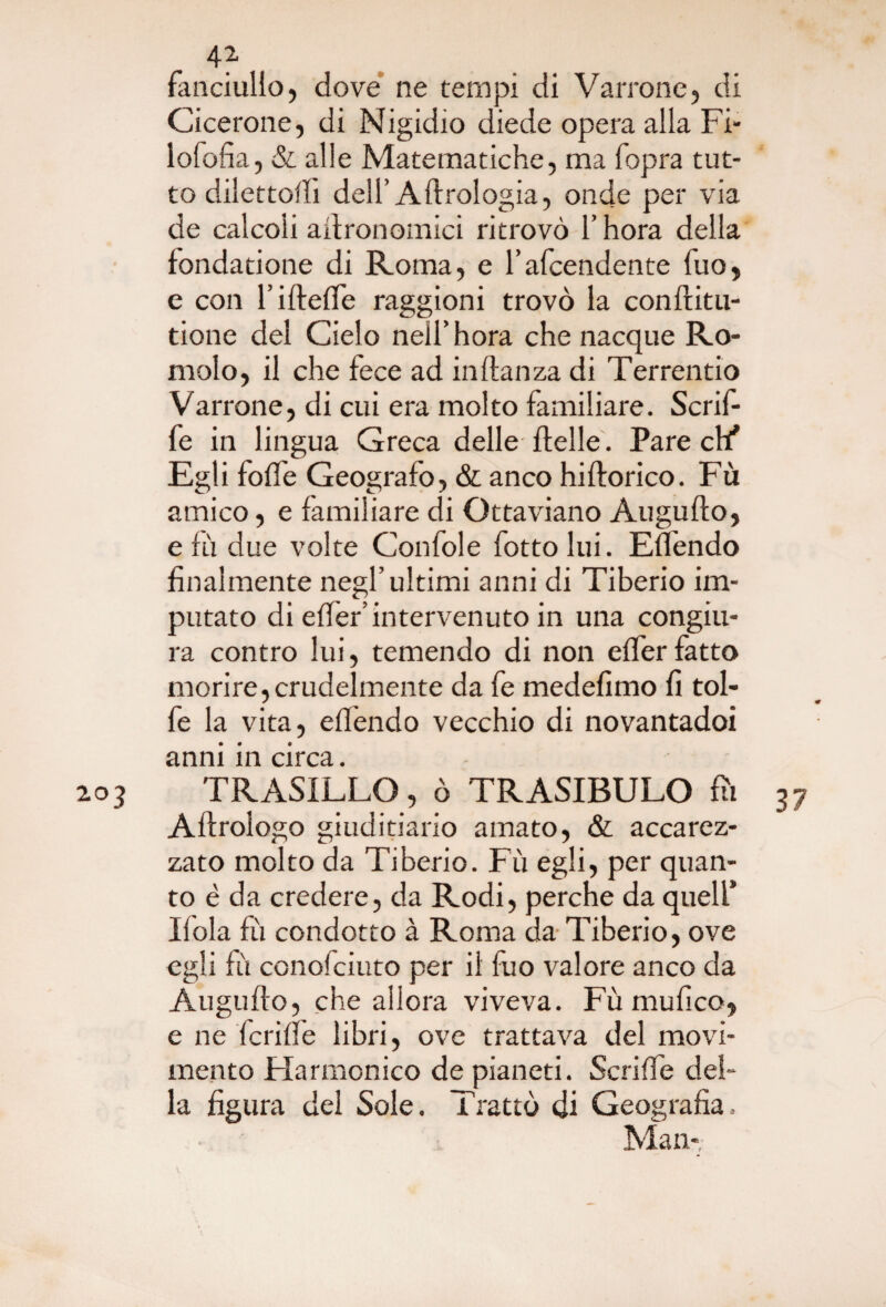 fanciullo, dove ne tempi di Vairone, di Cicerone, di Nigidio diede opera alla Fi- lofofia, & alle Matematiche, ma fopra tut¬ to dilettoci dell’A Urologia, onde per via de calcoli agronomici ritrovò l’hora della fondatione di Roma, e l’afcendente fuo, e con l’iftefte raggioni trovò la conftitu- tione del Cielo neìl’hora che nacque Ro¬ molo, il che fece ad inftanza di Terrentio Varrone, di cui era molto familiare. Scrif- fe in lingua Greca delle ftelle. Pare di' Egli foffe Geografo, & anco hiftorico. Fù amico, e familiare di Ottaviano Augufto, e fù due volte Confole fottolui. Effendo finalmente negl’ultimi anni di Tiberio im¬ putato di effer’ intervenuto in una congiu¬ ra contro lui, temendo di non effer fatto morire,crudelmente da fe medefimo fi tol- fe la vita, effendo vecchio di novantadoi anni in circa. - 203 TRASILLO, ò TRASIBULO fu 37 A Urologo giuditiario amato, & accarez¬ zato molto da Tiberio. Fù egli, per quan¬ to è da credere, da Rodi, perche da quell* Ifola fù condotto à Roma da Tiberio, ove egli fù conofciuto per il fuo valore anco da Augufto, che allora viveva. Fù mufico, e ne fcrifìe libri, ove trattava del movi¬ mento Fiarmonico de pianeti. Scriffe del» la figura del Sole. Trattò di Geografia, Man-,