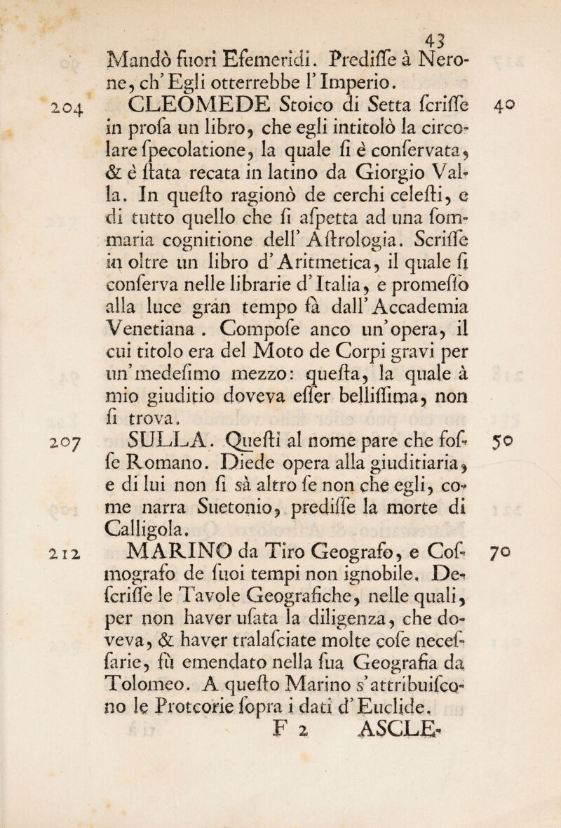 Mandò fuori Efemerìdi. Predine à Nero¬ ne, eh’Egli otterrebbe l’Imperio. 204 CLEÒMEDE Stoico di Setta fcrifTe 40 in profa un libro, che egli intitolò la circo¬ lare fpecolatione, la quale fi é confervata, & è fiata recata in latino da Giorgio Val¬ la. In quefto ragionò de cerchi celefti, e di tutto quello che fi afpetta ad una fom- maria cognitione dell’ A Urologia. Senile in oltre un libro d’Aritmetica, il quale fi conferva nelle librarie d’Italia, e promefìo alla luce gran tempo fa dall’Accademia Venetiana . Compofe anco un’opera, il cui titolo era del Moto de Corpi gravi per un’medefimo mezzo: quella, la quale à mio giuditio doveva effer belliffima, non fi trova. 207 SULLA . Quelli al nome pare che fofi 50 fe Romano. Diede opera alla giuditiaria, e di lui non fi sa altro fe non che egli, co¬ me narra Suetonio, prediffe la morte di Calligola. 212 MARINO da Tiro Geografo, e Cof 70 mografo de fuoi tempi non ignobile. De¬ fedile le Tavole Geografiche, nelle quali, per non haver ufata la diligenza, che do¬ veva, & haver tralafciate molte cofe necef- farie, fu emendato nella fua Geografia da Tolomeo. A quefto Marino s’attribuifeo- no le Protcorie fopra i dati d’Euclide. F 2 ASCLE-