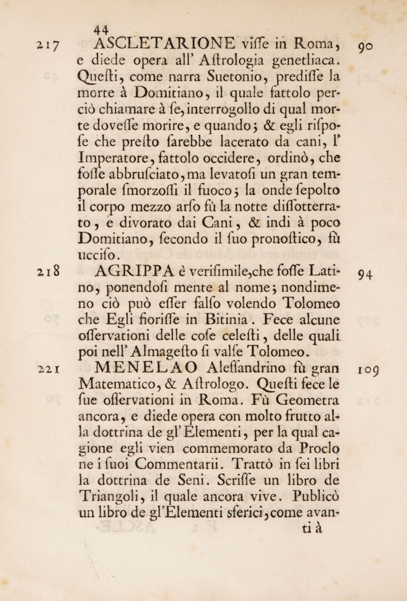 217 ASCLETARIONE vi(Te in Roma, 90 e diede opera all’ Aerologia genetliaca. Quelli, come narra Suetonio, predille la morte à Domitiano, il quale fattolo per¬ ciò chiamare à fe, interrogollo di qual mor¬ te dovelTe morire, e quando j & egli rifpo- fe che predo farebbe lacerato da cani, i* Imperatore, fattolo occidere, ordinò, che folle abbruciato,ma levatofi un gran tem¬ porale fmorzolli il fuoco j la onde lepolto il corpo mezzo arfo fù la notte dilìbtterra- to, e divorato dai Cani, & indi à poco Domitiano, fecondo il fuo pronoftico, fù uccilo. 218 AGRIPPA è verifìmile,che folle Lati- 94 no, ponendoli mente al nome; nondime¬ no ciò può eder fallo volendo Tolomeo che Egli fiorille in Bitinia. Fece alcune olfervationi delle cofe celefti, delle quali poi nell’Almagefto fi valfe Tolomeo. 221 MENELAO Aleflandrino fù gran 109 Matematico, & Aflrologo. Quelli fece le fue olfervationi in Roma. Fù Geometra ancora, e diede opera con molto frutto al¬ la dottrina de gl’ Elementi, per la qual ca¬ gione egli vien commemorato da Proclo ne i fuoi Commentarii. Trattò in fei libri la dottrina de Seni. Scriffe un libro de Triangoli, il quale ancora vive. Publicò un libro de gl’Elementi sferici,come avan¬ ti à