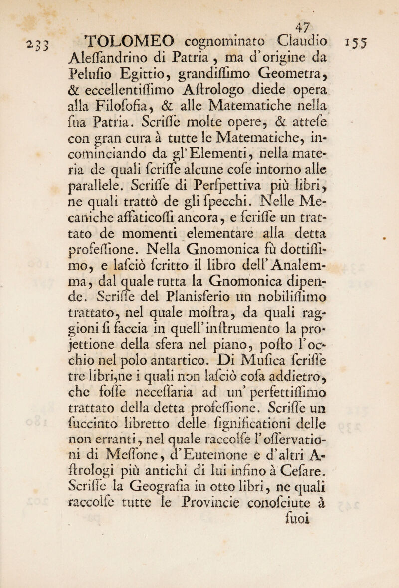 TOLOMEO cognominato Claudio Aleffandrino di Patria , ma d’origine da Pelufio Egittio, grandiffimo Geometra, & eccellentiffimo Aftrologo diede opera alla Filofofia, & alle Matematiche nella fua Patria. Scriile molte opere, & attefe con gran cura à tutte le Matematiche, in- coininciando da gl’ Elementi, nella mate¬ ria de quali fcriffe alcune cole intorno alle parallele. Scriffe di Perfpettiva più libri, ne quali trattò de gli fpecchi. Nelle Me- caniche affatico!!! ancora, e fetide un trat¬ tato de momenti elementare alla detta profeffìone. Nella Gnomonica fù dottiff- mo, e lafciò fcritto il libro dell’ Analem- ma, dal quale tutta la Gnomonica dipen¬ de. Scriile del Planisferio un nobiliffmo trattato, nel quale moftra, da quali rag¬ giorni! faccia in quell’ inftrumento la pro- jettione della sfera nel piano, pollo l’oc¬ chio nel polo antartico. Di Mufica fcrifle tre librane i quali non lafciò cofa addietro, che folle neceffaria ad un’ perfettilìimo trattato della detta profeffìone. Scriffe un fuccinto libretto delle fignificationi delle non erranti, nel quale raceolfe l’olfervatio- ni di Meffone, d’Eutemone e d’altri A- ilrologi più antichi di lui infino à Cefare. Scriffe la Geografia in otto libri, ne quali raceolfe tutte le Provincie conofciute à Puoi