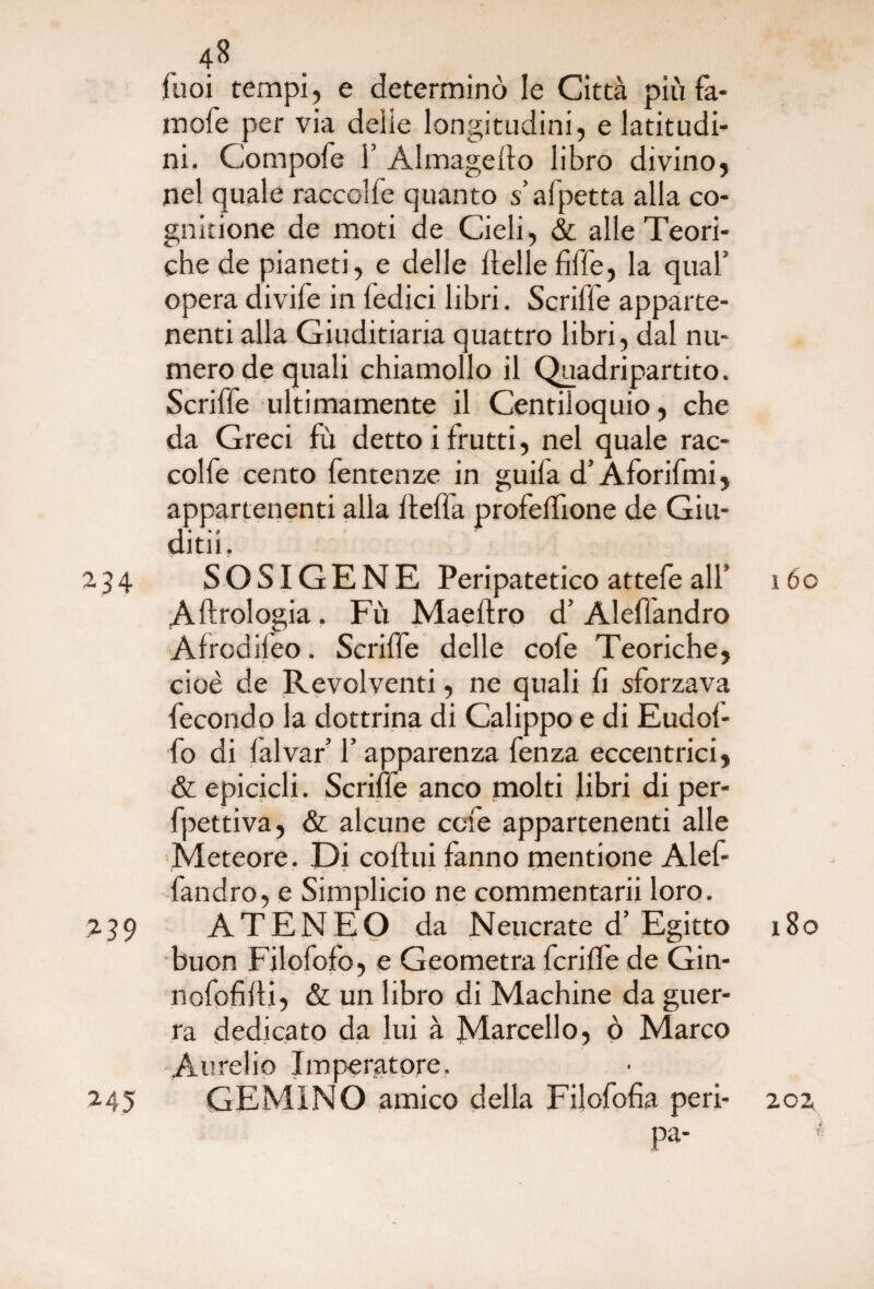 fuoi tempi, e determinò le Città più fa- inofe per via delie longitudini, e latitudi¬ ni. Compofe 1’ Almagello libro divino, nel quale raccolfe quanto s’afjpetta alla co- gnitione de moti de Cieli, & alle Teori¬ che de pianeti, e delle dellefiffe, la qual’ opera divife in ledici libri. Scriffe apparte¬ nenti alla Giuditiaria quattro libri, dal nu¬ mero de quali chiamollo il Quadripartito. Scriffe ultimamente il Centiloquio, che da Greci fù detto i frutti, nel quale rac¬ colfe cento fentenze in guila d’Aforifmi, appartenenti alia ffeffa profeffione de Giu- i • • e ditn. 234 SOSIGENE Peripatetico attefe all’ 160 Aftrologia. Fù Maeftro d’ Aleflandro Afrodileo. Scriffe delle cofe Teoriche, cioè de Revolventi, ne quali li sforzava fecondo la dottrina di Calippo e di Eudof- fo di lalvar’ l’apparenza fenza eccentrici, & epicicli. Scriffe anco molti libri di per- fpettiva, & alcune cele appartenenti alle Meteore. Di coltili fanno mentione Alef- fandro, e Simplicio ne commentarii loro. 239 ATENEO da Neucrate d’Egitto 180 buon Filofofo, e Geometra fcriffe de Gin- nofofiiti, & un libro di Machine da guer¬ ra dedicato da lui à Marcello, ò Marco Aurelio Imperatore. 245 GEMINO amico della Filofolìa peri- 202 pa-