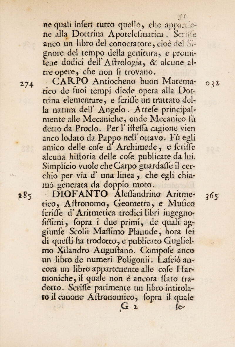 >art 274 285 ne quali ìnferi tutto quello, che apn ne alla Dottrina Apotelefmatica . Se ride t A anco un libro del conocratore, cioè del Si¬ gnore del tempo della genitura, e promi- fene dodici dell’Aftrologia, & alcune al¬ tre opere, che non fi trovano. CARPO Antiocheno buon Matema¬ tico de fuoi tempi diede opera alla Dot¬ trina elementare, e fcrifl'e un trattato del¬ la natura dell’ Angelo. Attefe principal¬ mente alle Mecaniche, onde Mecanico f li detto da Proclo. Per V iftefia cagione vien anco lodato da Pappo nell’ottavo. Fii egli amico delle cofe d’ Archimede, e fcrifl'e alcuna hifloria delle cofe publicate da lui. Simplicio vuole che Carpo guardafleil cer¬ chio per via d’ una linea , che egli chia¬ mò generata da doppio moto. DIOFANTO Alefl'andrino Aritme¬ tico, Agronomo, Geometra, e Mufico fcrifl'e d’Aritmetica tredici libri ingegno- fi filmi, fopra i due primi, de quali ag- giunfe Scolli Maflimo Pianude, hora fei di quelli ha tradotto, e publicato Gugliel¬ mo Xilandro Augurtano. Compofe anco un libro de numeri Poligonii. Lafciò an¬ cora un libro appartenente alle cofe Fiar¬ moniche, il quale non è ancora fiato tra¬ dotto. Scrifle parimente un libro intitola¬ to il canone Afironomico, fopra il quale 2- fe- 032. 3*5