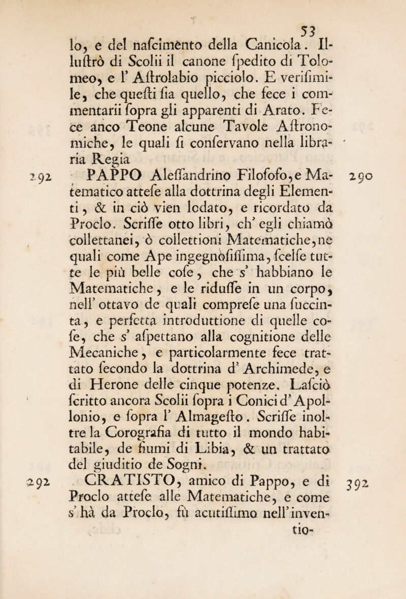 lo, e del nafcimènto della Canìcola. II- luftrò di Scolli il canone fpedito di Tolo¬ meo, e r Aftrolabio picciolo. E verifimi- le, che quelli ila quello, che fece i com¬ mentarli fopra gli apparenti di Arato, f e¬ ce anco Teone alcune Tavole Aftrono- miche, le quali fi confervano nella libra- * ria Regia 292 PAPPO Alelfandrino Filofofo,e Ma- 290 tematico attefe alla dottrina degli Elemen¬ ti , & in ciò vien lodato, e ricordato da Proclo. Scrilfe otto libri, ch’egli chiamo collettanei, ò collettioni Matematiche,ne quali come Ape ingegnòfifiima, ficelfe tut¬ te le più belle cofe, che s’ habbiano le Matematiche, e le ridulfe in un corpo, nell’ ottavo de quali comprefe una luccin- ta, e perfetta introduttione di quelle co¬ fe, che s' afpettano alla cognitione delle Mecaniche, e particolarmente fece trat¬ tato fecondo la dottrina d’ Archimede, e di Herone delle cinque potenze. Lafciò fcritto ancora Scolii fopra i Conici d’Apol¬ lonio, e fopra f Almagefto . Scrilfe inol¬ tre la Corografia di tutto il mondo habi- tabile, de fiumi di Libia, & un trattato del giuditio de Sogni. 292 CRATISTO, amico di Pappo, e dì 392 Proclo attefe alle Matematiche, e come s’hà da Proclo, fu acutiffimo nelfinven- tio-