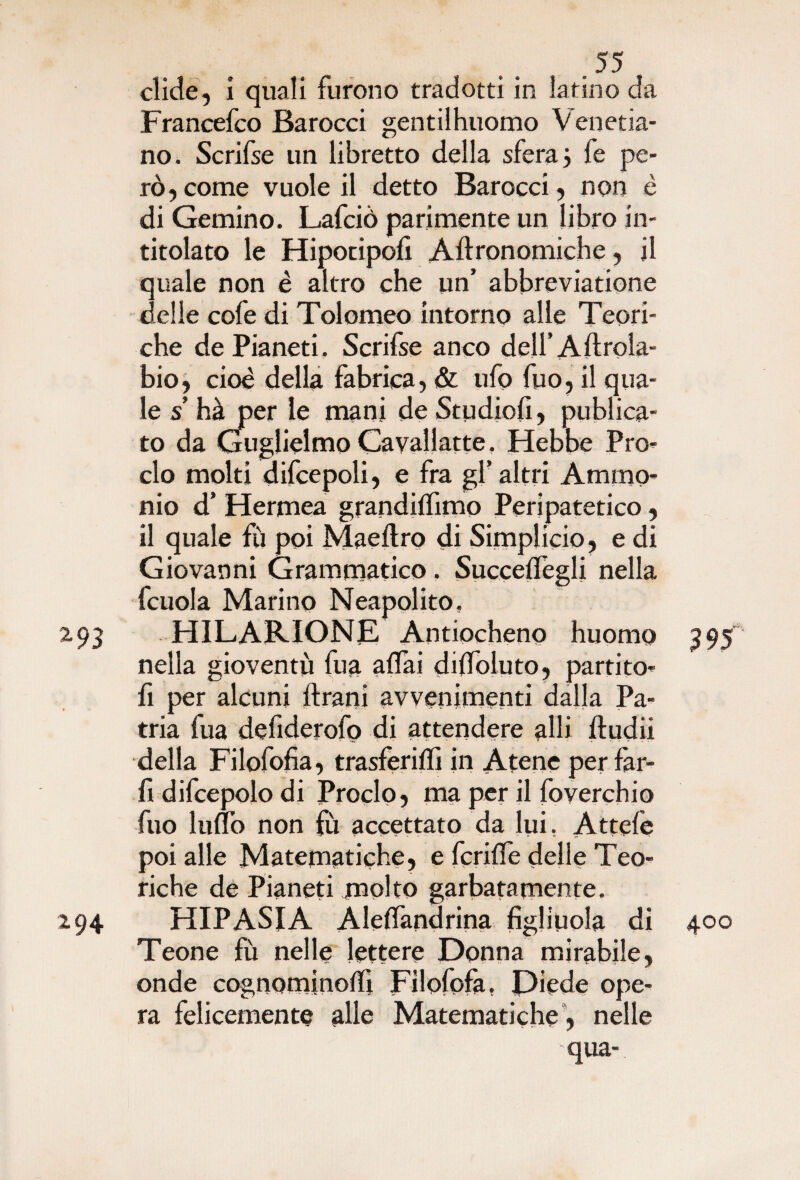 elide, i quali furono tradotti in latino da Francefco Barocci gentilhuomo Venetia- no. Scrifse un libretto della sfera5 fe pe¬ rò, come vuole il detto Barocci, non è di Gemino. Lafciò parimente un libro in¬ titolato le Hipotipofi Aftronomiche, il quale non è altro che un’ abbreviatione delie cofe di Tolomeo intorno alle Teori¬ che de Pianeti. Scrifse anco dell’Aftrola- bio, cioè della fabrica, & ufo fuo, il qua¬ le s’ hà per le mani de Studiofi, publica- to da Guglielmo Cavallatte. Hebbe Pro¬ clo molti difcepoli, e fra gl’ altri Ammo¬ nio d’ Hermea grandiffimo Peripatetico, il quale fù poi Maeftro di Simplicio, e di Giovanni Grammatico. Succelfegli nella fcuola Marino Neapolito, 2.93 HILARIONE Antiocheno huomo 395 nella gioventù fua aliai dilfoluto, partito¬ li per alcuni Urani avvenimenti dalla Pa¬ tria fua defiderofo di attendere alli ftudii della Filofofia, trasferiffi in Atene per far¬ li difcepolo di Proclo, ma per il foverchio fuo Inno non fù accettato da lui, Attefe poi alle Matematiche» e fcrilfe delle Teo¬ riche de Pianeti molto garbatamente. 294 HIP ASIA Aleflandrina figliuola di 400 Teone fù nelle lettere Donna mirabile, onde cognomi nodi Filofofa, Diede ope¬ ra felicemente alle Matematiche , nelle qua-