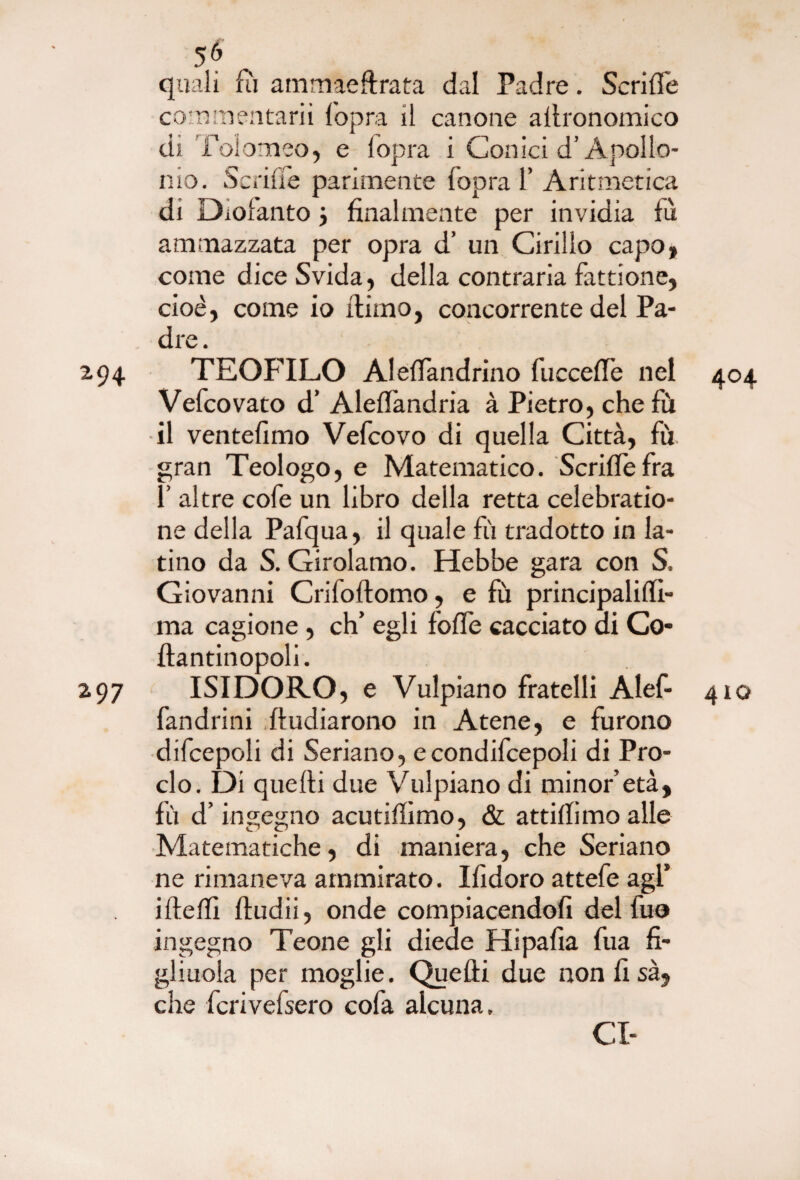 5 6 quali fu ammaeftrata dal Padre. Scrilfe commentarli l'opra il canone allronomico dì Tolomeo, e lopra i Conici d’Apollo- ino. Scrilfe parimente fopra 1’ Aritmetica di Diofanto j finalmente per invidia fù ammazzata per opra d’ un Cirillo capo, come diceSvida, della contraria fattione, cioè, come io flirno, concorrente del Pa¬ dre. 2.94 TEOFILO AlefTandrino fuccefTe nel Vefcovato d’ Aleffkndria à Pietro, che fù il ventèlimo Vefcovo di quella Città, fù. gran Teologo, e Matematico. Scriffe fra f altre cofe un libro della retta celebratio- ne della Pafqua, il quale fù tradotto in la¬ tino da S. Girolamo. Hebbe gara con S. Giovanni Crifoflomo, e fù principalilfi- ma cagione , eh’ egli foffe cacciato di Co- flantinopoli. 297 ISIDORO, e Vulpiano fratelli Alef- fandrini Iludiarono in Atene, e furono difcepoli di Sedano, econdifcepoli di Pro¬ clo. Di quelli due Vulpiano di minor’età, fù d’ingegno acutiffimo, & attillimo alle Matematiche, di maniera, che Sedano ne rimaneva ammirato. Ifidoro attefe agl’ ideili fludii, onde compiacendoli del fuo ingegno Teone gli diede Hipafia fua fi¬ gliuola per moglie. Quelli due nonlisà, che fcrivefsero cofa alcuna, CI- 404 410