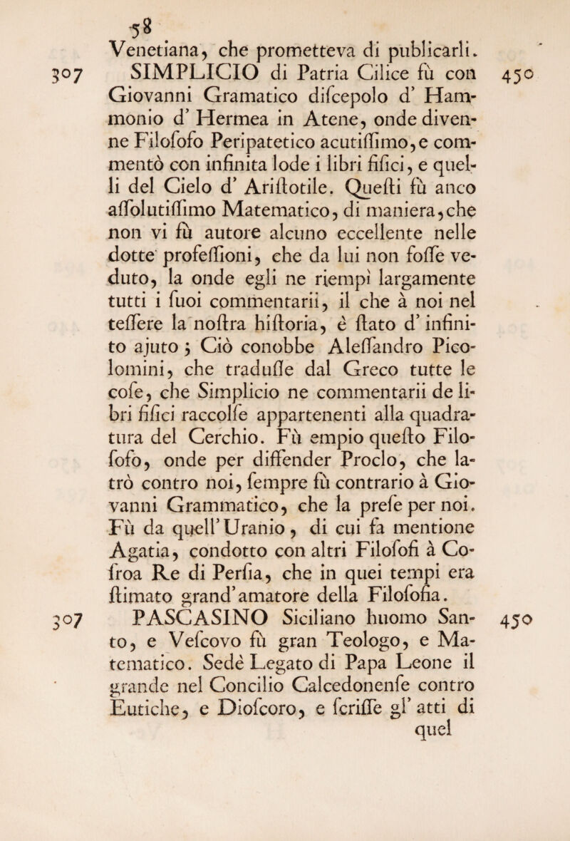 Venedana, che prometteva di publicarli. 507 SIMPLICIO di Patria Calice fù con 450 Giovanni Gramatico difcepolo d’ Ham* monio d’ Hermea in Atene, onde diven¬ ne Filofofo Peripatetico acutifiìmo,e com¬ mentò con infinita lode i libri filici, e quel¬ li del Cielo d’ Arifiotile. Quelli lù anco alfolutilfimo Matematico, di maniera,che non vi fu autore alcuno eccellente nelle dotte profelfioni, che da lui non folle ve¬ duto, la onde egli ne riempi largamente tutti i Tuoi commentarii, il che à noi nel federe la noftra hilloria, è fiato d’infini¬ to ajuto j Ciò conobbe Alefiandro Pico- lomini, che tradulle dal Greco tutte le cofe, che Simplicio ne commentarii de li¬ bri filici raccolfe appartenenti alla quadra¬ tura del Cerchio. Fù empio quello Filo¬ fofo, onde per difiender Proclo, che la¬ trò contro noi, fempre fù contrario à Gio¬ vanni Grammatico, che la prefepernoi. Fù da quell’Uranio, di cui fa mentione Agatia, condotto con altri Filofofi à Co- froa Re di Perfia, che in quei tempi era ftimato grand’amatore della Filofofia. 50 7 P ASC ASINO Siciliano huomo San- 450 to, e Velcovo fù gran Teologo, e Ma¬ tematico. Sedè Legato di Papa Leone il grande nel Concilio Calcedonenfe contro Eutiche, e Diofcoro, e fcrifie gl’atti di quel