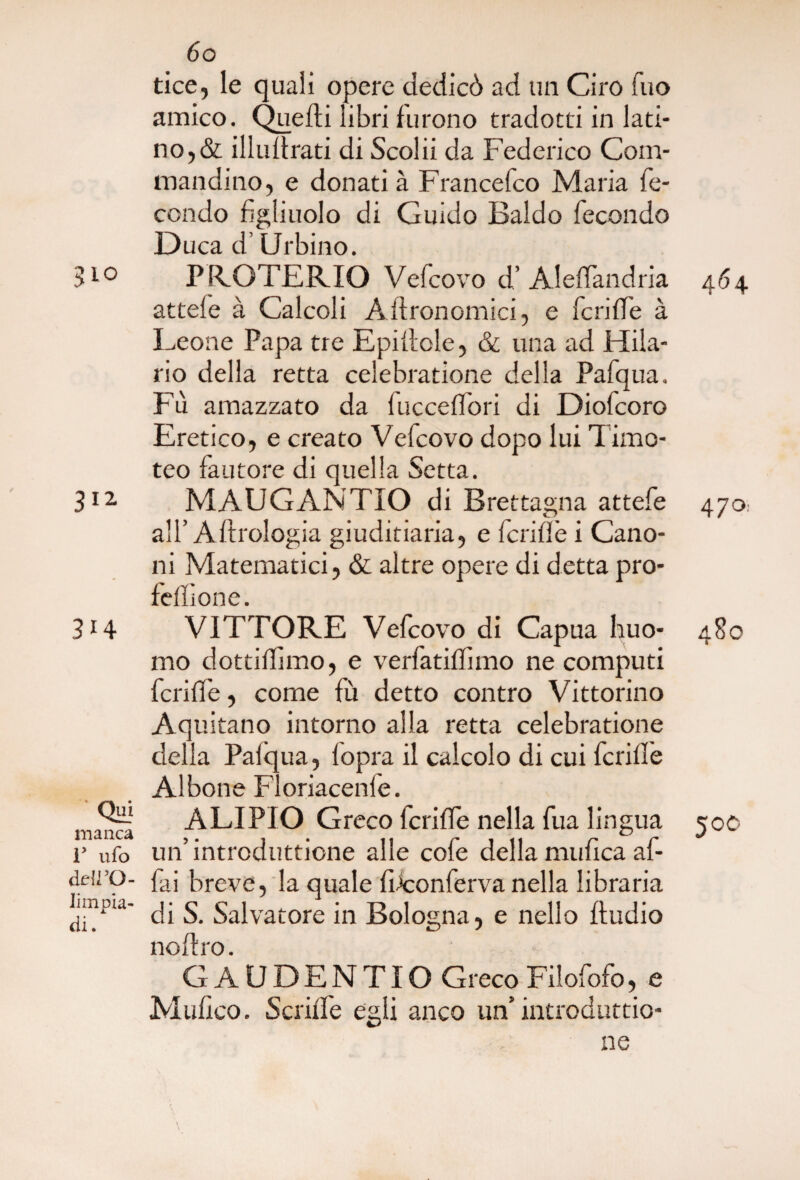 tice, le quali opere dedicò ad un Ciro Tuo amico. Quelli libri furono tradotti in lati¬ no,& illulfrati di Scolii da Federico Com¬ mandino, e donati à Francefco Maria fe¬ condo figliuolo di Guido Baldo fecondo Duca d’Urbino. 310 PRGTERIO Vefcovo d’ Aleffandria 464 attefe à Calcoli Astronomi ci, e fcrilfe à Leone Papa tre Epillole, & una ad Hila- rio della retta celebratione della Pafqua. Fu amazzato da fucceflòri di Diofcoro Eretico, e creato Vefcovo dopo lui Timo¬ teo fautore di quella Setta. 312 MAUGANTIO di Brettagna attefe 470* all’Aftrologia giuditiaria, e fcrillè i Cano¬ ni Matematici, & altre opere di detta pro¬ felli on e. 3i4 VITTORE Vefcovo di Capua huo- 480 mo dottillimo, e verfatillimo ne computi fcrilfe, come fù detto contro Vittorino Aquitano intorno alla retta celebratione della Palqua, fopra il calcolo di cui fcrilfe Al bone Floriacenle. OH? ALIPIO Greco fcrilfe nella fua lingua 500 r ufo un introduttione alle cole della mulica al- cleiro- faj breve, la quale fbconferva nella libraria Lmpia- ^ Salvatore in Bologna, e nello lludio noltro. GAUDENTIO Greco Filofofo, e Mulico. Scrilfe egli anco un’ introduttio- ne