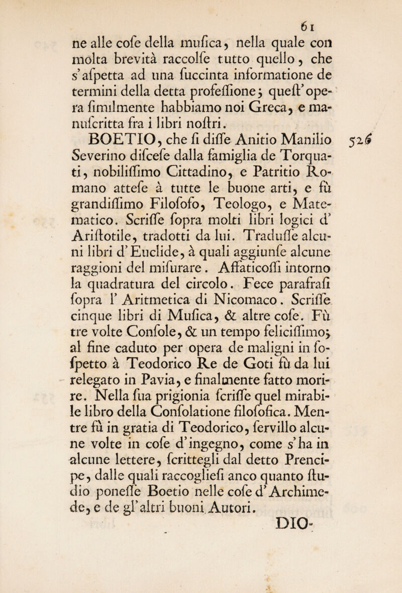 ne alle cole della mufica, nella quale con molta brevità raccolfe tutto quello, che s’afpetta ad una fuccinta informatione de termini della detta profeffione j quell’ ope¬ ra ùmilmente habbiamo noi Greca, e ma- nulcritta fra i libri noflri. BOETIO, che fi difle Anitio Manilio 52 £ Severino difcefe dalla famiglia de Torqua- ti, nobiliffimo Cittadino, e Patritio Ro¬ mano attefe à tutte le buone arti, e fu grandidimo Filofofo, Teologo, e Mate¬ matico. Scrilfe fopra molti libri logici d’ Ariflotile, tradotti da lui. Tradii ile alcu¬ ni libri d’Euclide, à quali aggiunfe alcune raggioni del mifurare. Affaticolfi intorno la quadratura del circolo. Fece parafrafi fopra f Aritmetica di Nicomaco. Scrilfe cinque libri di Mufica, & altre cofe. Fu tre volte Confole, & un tempo felicilfimo j al fine caduto per opera de maligni in fo- fpetto à Teodorico Re de Goti fu da lui relegato in Pavia, e finalmente fatto mori¬ re. Nella fua prigionia fcriffe quel mirabi¬ le libro della Confidatione filofofica. Men¬ tre fu in grafia di Teodorico, fervido alcu¬ ne volte in cofe d’ingegno, come s’ha in alcune lettere , fcrittegli dal detto Prend- pe, dalle quali raccoglie!! anco quanto Au¬ dio poneffe Boetio nelle cofe d’Archime¬ de, e de gl’altri buoni Autori. DIO-