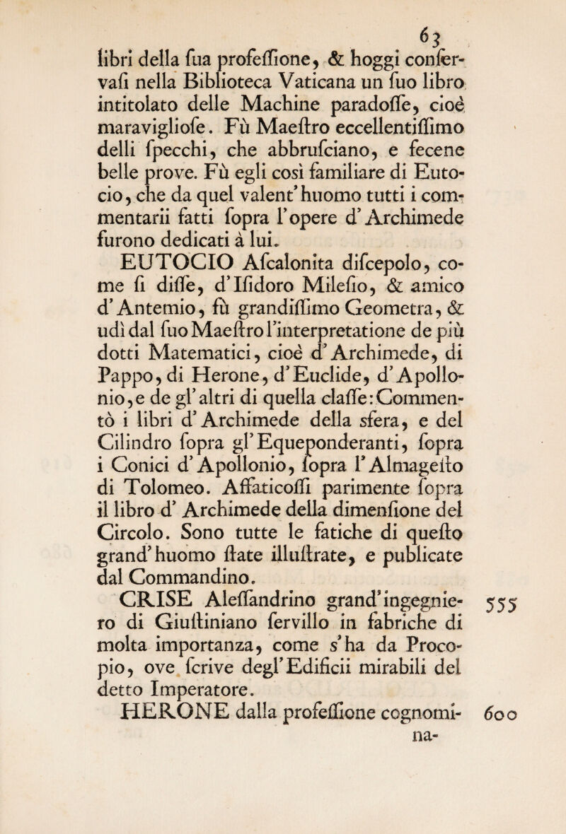 libri della Tua profeffione, & hoggi confer- vafì nella Biblioteca Vaticana un fuo libro intitolato delle Machine paradoffe, cioè maravigliofe. Fù Maeftro eccellentiffimo delli [pecchi, che abbrufciano, e fecene belle prove. Fù egli così familiare di Euto- cio, che da quel valent’ huomo tutti i com- mentarii fatti fopra f opere d’Archimede furono dedicati à lui. EUTOCIO Afcalonita difcepolo, co¬ me fi dille, d’Ifidoro Milefio, & amico d’Antemio, fu grandiftimo Geometra, & udì dal fuo Maeftro rinterpretatione de più dotti Matematici, cioè d’Archimede, di Pappo, di Herone, d’Euclide, d’Apollo¬ nio, e de gl’altri di quella clalfe : Commen¬ tò i libri d’Archimede della sfera, e del Cilindro fopra gl’Equeponderanti, fopra i Conici d’Apollonio, fopra l’Almagefto di Tolomeo. Affaticoffi parimente fopra il libro d’ Archimede della dimenfione del Circolo. Sono tutte le fatiche di quello grand’huomo fiate illuftrate, e publicate dal Commandino. CRISE Aleflàndrino grand*ìngegnie- 555 ro di Giuftiniano fervillo in fabriche di molta importanza, come s’ha da Proco¬ pio, ove fcrive degl’Edificii mirabili del detto Imperatore. HERONE dalla profeftione cognomi- 600