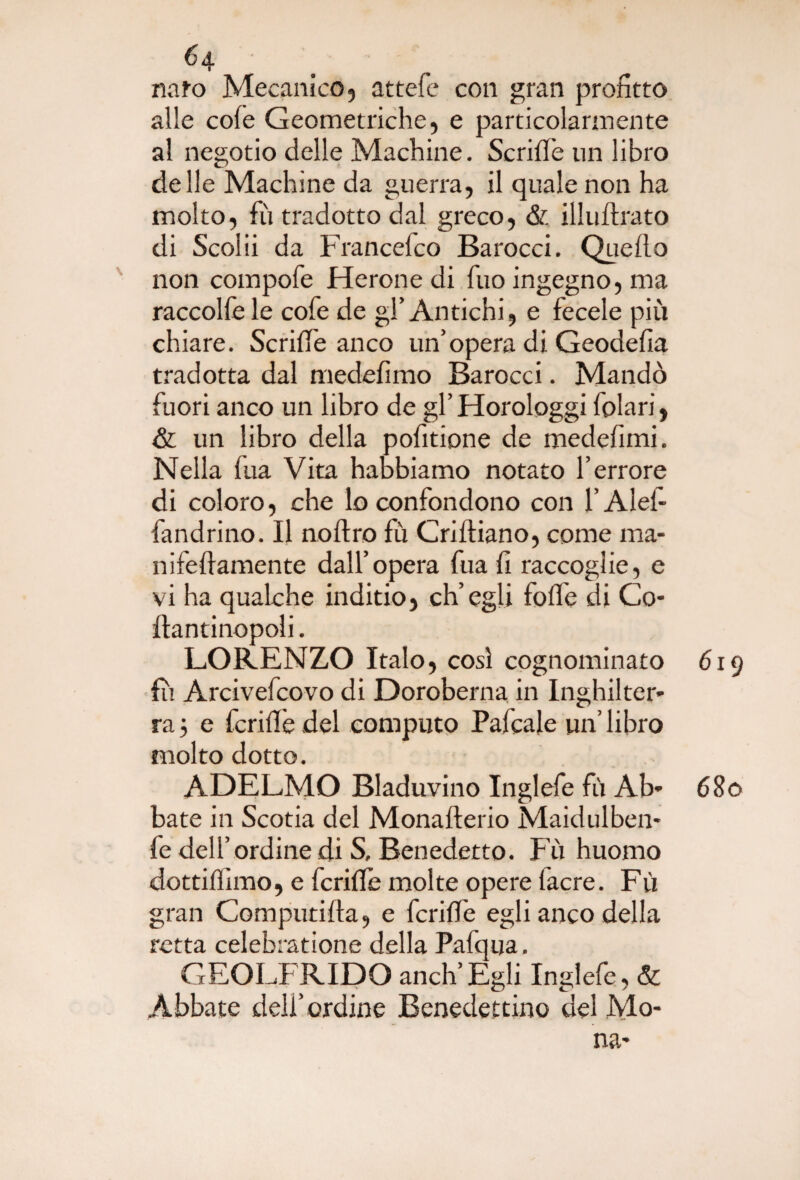 nato Mecanico, attefe con gran profitto alle cole Geometriche, e particolarmente al negotio delle Machine. Scrilfe un libro delle Machine da guerra, il quale non ha molto, fu tradotto dal greco, & illuftrato di Scoiii da Francefco Barocci. Quello non compofe Herone di Tuo ingegno, ma raccolfe le cofe de gl’Antichi, e fecele più chiare. ScrilTe anco un’opera di Geodefia tradotta dal medefimo Barocci. Mandò fuori anco un libro de gl’Horologgi folari, & un libro della pofitione de medefimi. Nella fua Vita habbiamo notato l’errore di coloro, che lo confondono con l’Alef- fandrino. Il noflro fù Crifliano, come ma- inferamente dall’opera fua fi raccoglie, e vi ha qualche inditio, ch’egli folle di Co- flantinopoli. LORENZO Italo, così cognominato fu Arcivefcovo di Doroberna in Inghilter¬ ra 5 e fcrilìè del computo Palcale un’ libro molto dotto. ADELMO Bladuvino Inglefe fù Ab¬ bate in Scotia del Monafterio Maidulben- fe dell’ordine di S, Benedetto. Fù huomo dottilfimo, e fcrifle molte opere fiacre. Fù gran Computifta, e fcrilfe egli anco della retta celebratione della Pafqua. GEOLFRIDO aneli’Egli Inglefe, & Abbate dell’ordine Benedettino del Mo¬ na- 619 680
