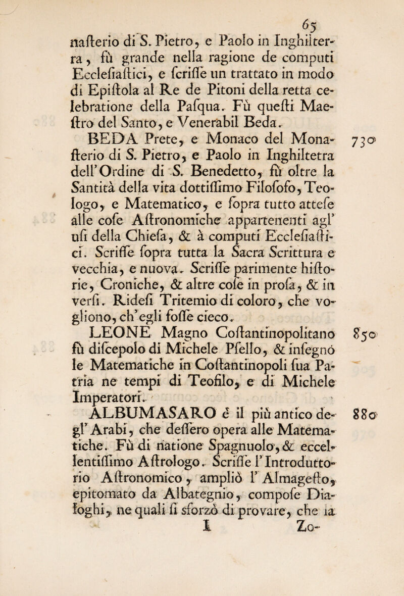 nafterio di S. Pietro, e Paolo in Inghilter¬ ra , fù grande nella ragione de computi Ecclefiaftici, e fcriflè un trattato in modo di Epiftola al Re de Pitoni della retta ce- Iebratione della Pafqua- Fu quelli Mae- ftro del Santo, e Venerabil Beda. BEDA Prete, e Monaco del Mona- 730 fterio di S. Pietro, e Paolo in Inghiltetra dell’Ordine di S. Benedetto, fu oltre la Santità della vita dottilfimo Filolofo, Teo¬ logo, e Matematico, e fopra tutto attefe alle cofe Aftronomiche appartenenti agl’ ufi della Chiefa, & à computi Ecclefiafti¬ ci. Scrifle fopra tutta la Sacra Scrittura e vecchia, e nuova- Scrilfe parimente hifto- rie. Croniche, & altre cole in profa, & in ver fi. Ridefi Tritemio di coloro , che vo¬ gliono, ch’egli folle cieco. LEONE Magno Coftantinopolitano 8501 fò difcepolo di Michele Pfello, & infegnó le Matematiche in Coftantinopoli fua Pa¬ tria ne tempi di Teofilo, e di Michele Imperatori. - ALBUM ASARO è il più antico de- 88© gl’ Arabi, che delfero opera alle Matema¬ tiche. Fu di riatione Spagnuolo , & eccel- lentilfimo Aftrologo. Scrilfe l'Introdutto¬ rio Aftronomico, ampliò 1’ Àlmagefto, epitomato da Albategnio, compofe Dia¬ loghi, ne quali fi sforzò di provare, che ia l Za-