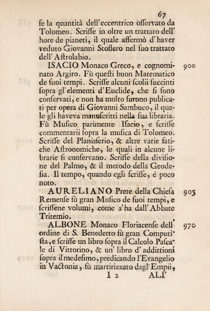 6y fe la quantità dell’eccentrico offervato da Tolomeo. Scriffe in oltre un trattato dell’ bore de pianeti, il quale affermò d’haver veduto Giovanni Stofìero nel fuo trattato dell’ Aftrolabio. ISACIO Monaco Greco, e cognomi* 900 nato Argiro. Fù quelli buon Matematico de Tuoi tempi. Scriffe alcuni fcolii fuccinti fopra gl’ elementi d’Euclide, che fi fono confervati, e non ha molto furono publica- ti per opera di Giovanni Sambuco, il qua¬ le gli haveva manufcritti nella iua libraria. Fù Mufico parimente Ifacio, e fcriffe commentarii fopra la mufica di Tolomeo. Scriffe del Planisfèrio, & altre varie fati¬ che Aftronomiche, le quali in alcune li¬ brarie fi confervano. Scriffe delia divifio- ne del Palmo, & il metodo della Geode¬ ta. Il tempo, quando egli fcriffe, è poco noto. * AURELIANO Prete della Chiefa 9 05 Remenfe fù gran Mufico de fuoi tempi, e fcriffene volumi, come s’ha dall’Abbate Tritemio. u . 9 ALBONE Monaco Floriacenfe dell 970 ordine di S. Benedetto fù gran Computi fra,e fcriffe un libro fopra il Calcolo Pafca le di Vittorino, & un’ libro d’ addittioni fopra il medefimo, predicando l’Evangelio in Vaòfonia, fù martirizzato dagl’Empii, I 2 ALI’