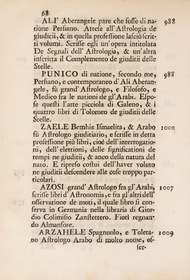<58 ' ALI Aberangele pare che foffe di na* 988 rione Perfiano. Atteie all’Aerologia de giudicii,& in quella profeflìone lafciòfcrit- ti volumi. Scriftè egli un’opera intitolata De Segnali dell’ Aftrologia, & un’altra infcritta il Complemento de giuditii delle Stelle. PUNICO di natione, fecondo.me* 988 Perdano, e contemporaneo d’Ali Aberan¬ gele, fu grand’Aftrologo, e Filofofo, e Medico fra le nationi de gl’Arabi, Efpo- fe quelli l’arte picciola di Galeno, & i quattro libri di Tolomeo de giuditii delle Stelle. Z AELE Bemhiz Ifmaelita, & Arabo 1000 fù Aftrologo giuditiario, e fcriffe in detta profeftìone più libri, cioè dell’interrogatio- ni, dell’elettioni, delle fignificationi de tempi ne giuditii, & anco della natura del nato. E riprefo coftui dell’havcr voluto ne giuditii defcendere alle cofe troppo par¬ ticolari, AZOSI grand’Aftrologo fra gl’Arabi, 1007 fcrille libri d’Aftronomia, e fra gl’ altri dell' oftèrvatione de moti, il quale libro fi con¬ ferva in Germania nella libraria di Gior- dio Colimifio Zanftettero. Fiorì regnali: -*> < > -, » i -v w ■ do Almanfore. AP.ZAHELE Spagnuolo, e Toleta* 1009 no Aftrologo Arabo di molto nome, ©f- fer*