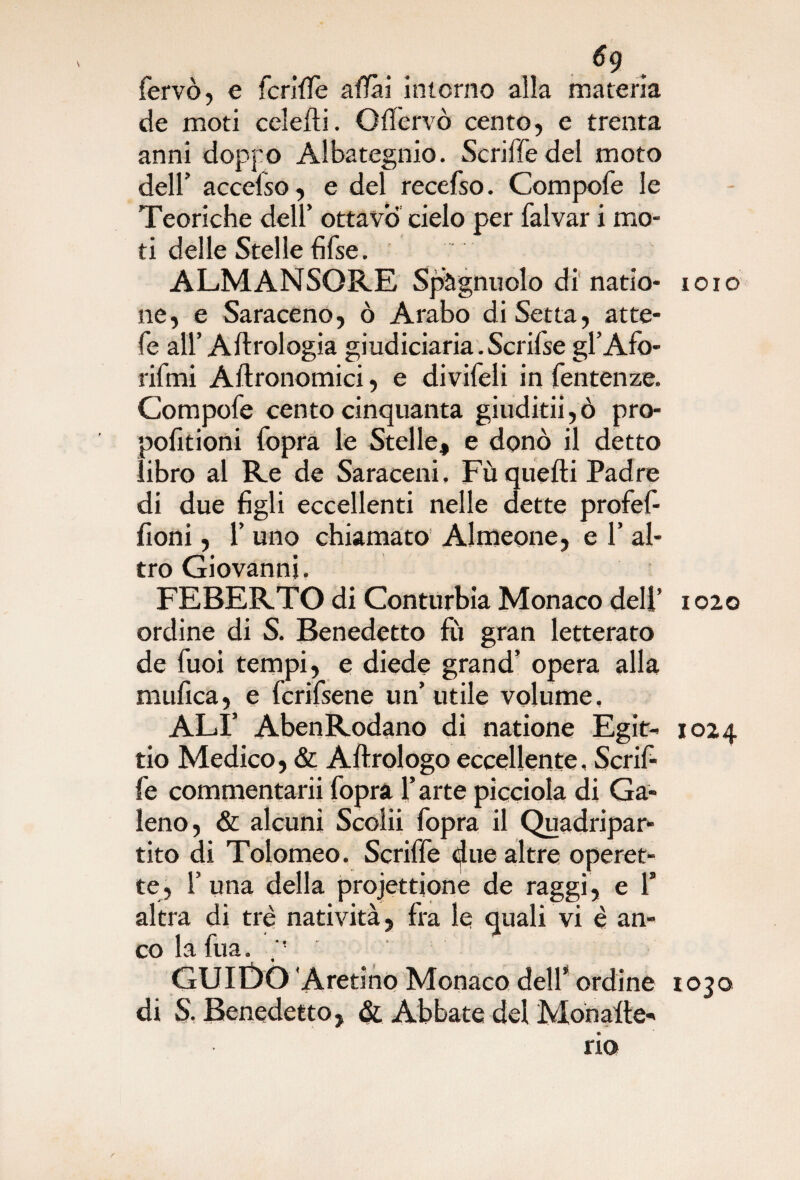 6g fervo, e fenile affai intorno aìla materia de moti celefli. Qffervò cento, e trenta anni doppo Albategnio. Scriffe del moto dell’ accelso, e del recefso. Compofe le Teoriche dell’ ottavo cielo per falvar i mo¬ ti delle Stelle fifse. ALMANSORE Spègnitelo di natio- ne, e Saraceno, ò Arabo di Setta, atte- fe all’ Aftrologia giudiciaria.Scrifse gl’Afo- rifmi Aftronomici, e divifeli in fentenze. Compofe centocinquanta giuditii,ò pro- pofitioni fopra le Stelle, e donò il detto libro al Re de Saraceni, Fu quelli Padre di due figli eccellenti nelle dette profef- fìoni, 1’ uno chiamato Almeone, e 1’ al¬ tro Giovanni. FEBERTO di Conturbia Monaco deli’ ordine di S. Benedetto fu gran letterato de fuoi tempi, e diede grand’ opera alla mufica, e fcrifsene un’ utile volume, ALI’ AbenRodano di natione Egit- tio Medico, & Aflrologo eccellente, Scrif¬ fe commentarii foprà l’arte picciola di Ga¬ leno, & alcuni Scolii fopra il Quadripar¬ tito di Tolomeo. Scriffe due altre operet¬ te, 1’una della projettione de raggi, e 1’ altra di tré natività, fra le quali vi è an¬ co la fùa. p GUIDÒ Aretino Monaco dell* ordine di S. Benedetto, & Abbate del Monade- rio ioio 1020 1024 1030 r