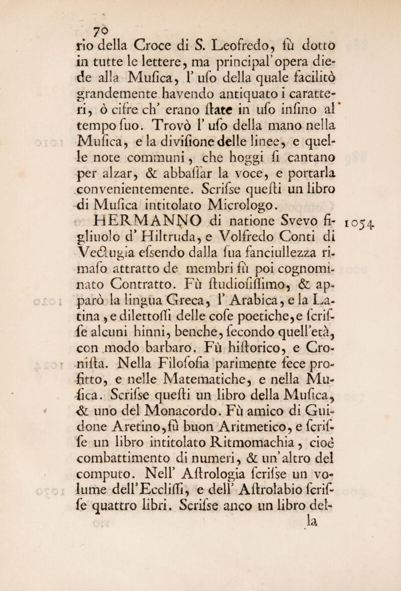 < . 7° rio della Croce di S. Leofredo, fù dotto in tutte le lettere, ma principal’opera die¬ de alla Mufìca, l’ufo della quale facilitò grandemente havendo antiquato i caratte¬ ri, ò cifre eh’ erano fiate in ufo infino al tempo fuo. Trovò l’ufo della mano nella Mufìca, e la divifìone delle linee, e quel¬ le note communi, che hoggi fi cantano per alzar, & abbaflar la voce, e portarla convenientemente. Scrifse quelli un libro di Mufìca intitolato Micrologo. H ERMANNO di natione Svevo fi¬ gliuolo d’Hiltruda,e Volfredo Conti di Ve&ugia efsendo dalla fua fanciullezza ri¬ malo attratto de membri fu poi cognomi¬ nato Contratto. Fù fludiolmimo, & ap¬ parò la lingua Greca, 1’ Arabica, e la La¬ tina , e dilettoci delle cofe poetiche,e fcrif- fe alcuni hinni, benché, fecondo quell’età, con modo barbaro. Fù hiflorico, e Cro- nilla. Nella Filofofia parimente fece pro¬ fitto, e nelle Matematiche, e nella Mu- fica. Scrifse quelli un libro della Mufica, & uno del Monacordo. Fù amico di Gui¬ done Aretino,fù buon Aritmetico, e fcrif- fe un libro intitolato Ritmomachia, cioè combattimento di numeri, & un’altro del computo. Nell’ Allrologia fcrilse un vo¬ lume deU’Ecclilfi, e dell’ Allrolabio fcrif- fe quattro libri, Scrifse anco un libro del- 1054
