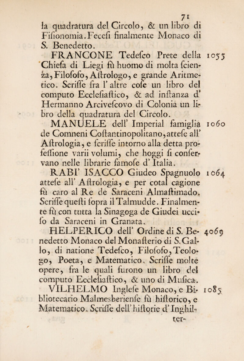 . 7* la quadratura del Circolo, & un libro di Fifionomia. Fecelì finalmente Monaco di S. Benedetto. FRANCONE Tedefco Prete della 1055 Chiefa di Liegi fu huomo di molta faen¬ za, Filofofo, A Urologo, e grande Aritme¬ tico. Scriffe fra 1’ altre cofe un libro del computo Ecclefiaftico, & ad inftanza d* Herman no Arcivefcovo di Colonia un lir bro della quadratura del Circolo. MANUELE dell’ Imperiai famiglia 1060 de Comneni Coftantinopolitano,attefe all’ Aftrologia, e fcriffe intorno alla detta pro¬ tezione varii volumi, che hoggi fi conferi¬ vano nelle librarie famofe d’Italia. RABI’ ISACCO Giudeo Spagnuolo 1064 attefe alì5 Aftrologia, e per cotal cagione fu caro al Re de Saraceni Almaftimado, Scriffe quelli fopra ilTalmudde. Finalmen¬ te Fi con tutta la Sinagoga de Giudei ucci* fo da Saraceni in Granata. HELPERICO dell1 Ordine di S. Be- 4069 nedetto Monaco del Monafterio di S. Gal¬ lo, di natione Tedefco, Filofofo,Teolo¬ go, Poeta, e Matematico, Scriffe molte opere, fra le quali furono un libro del computo Ecclefiaftico, & uno di Mtifica. VILP1ELMO Inglefe Monaco, e Bi- 1085 bliotecario Malmesberienfe fù hiftorico, e Matematico. Scriffe dell’bilione d’InghiF ter-