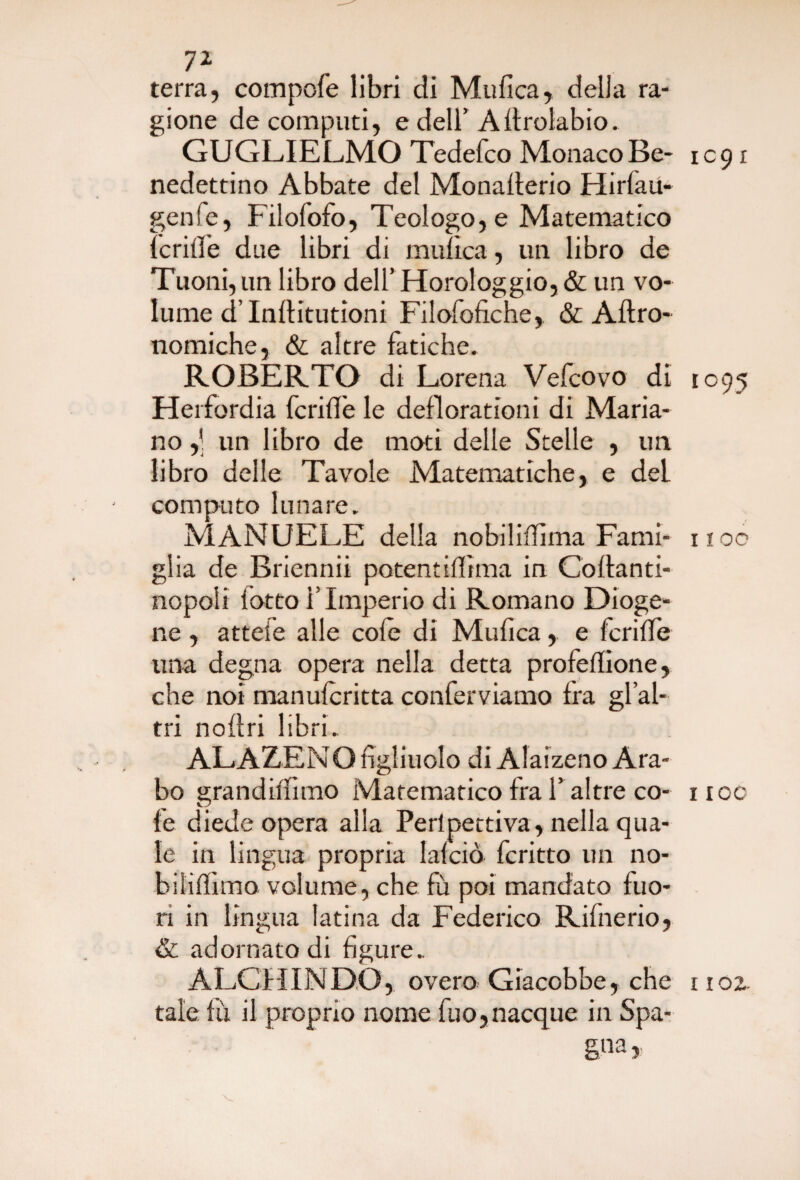 7i terra, compofe libri di Mufica, della ra¬ gione de computi, e dell’Aitrolabio. GUGLIELMO Tedefco MonacoBe- 1091 nedettino Abbate del Monalterio Hirlau- genie, Filofofo, Teologo, e Matematico lentìe due libri di mulìca, un libro de Tuoni, un libro dell’ Horologgio, & un vo¬ lume d lnllitutioni Filofofiche, & Altro- nomiche, & altre fatiche. ROBERTO di Lorena Vefcovo di 1095 Herfordia fcrilìe le deflorationi di Maria¬ no ,’ un libro de moti delle Stelle , un libro delle Tavole Matematiche, e del computo lunare. MANUELE della nobiliflìma Fami- noe glia de Briennii potentillìma in Collanti- nopoli lotto l lmperio di Romano Dioge¬ ne , atteie alle cole di Mulica, e fcrilfe una degna opera nella detta profeflione, che noi manuferitta conferviamo Ira gl’al- tri nollri libri. ALAZENO figliuolo di Alaizeno Ara¬ bo grandilfimo Matematico fra 1’altre co- iioc fe diede opera alla Perlpettiva, nella qua¬ le in lingua propria lalció fcritto un no- biliffimo volume, che fu poi mandato fuo¬ ri in lìngua latina da Federico Rifnerio, & adornato di figure. ALCHINDO, overo Giacobbe, che 1102. tale fù il proprio nome fuo, nacque in Spa¬ gna r