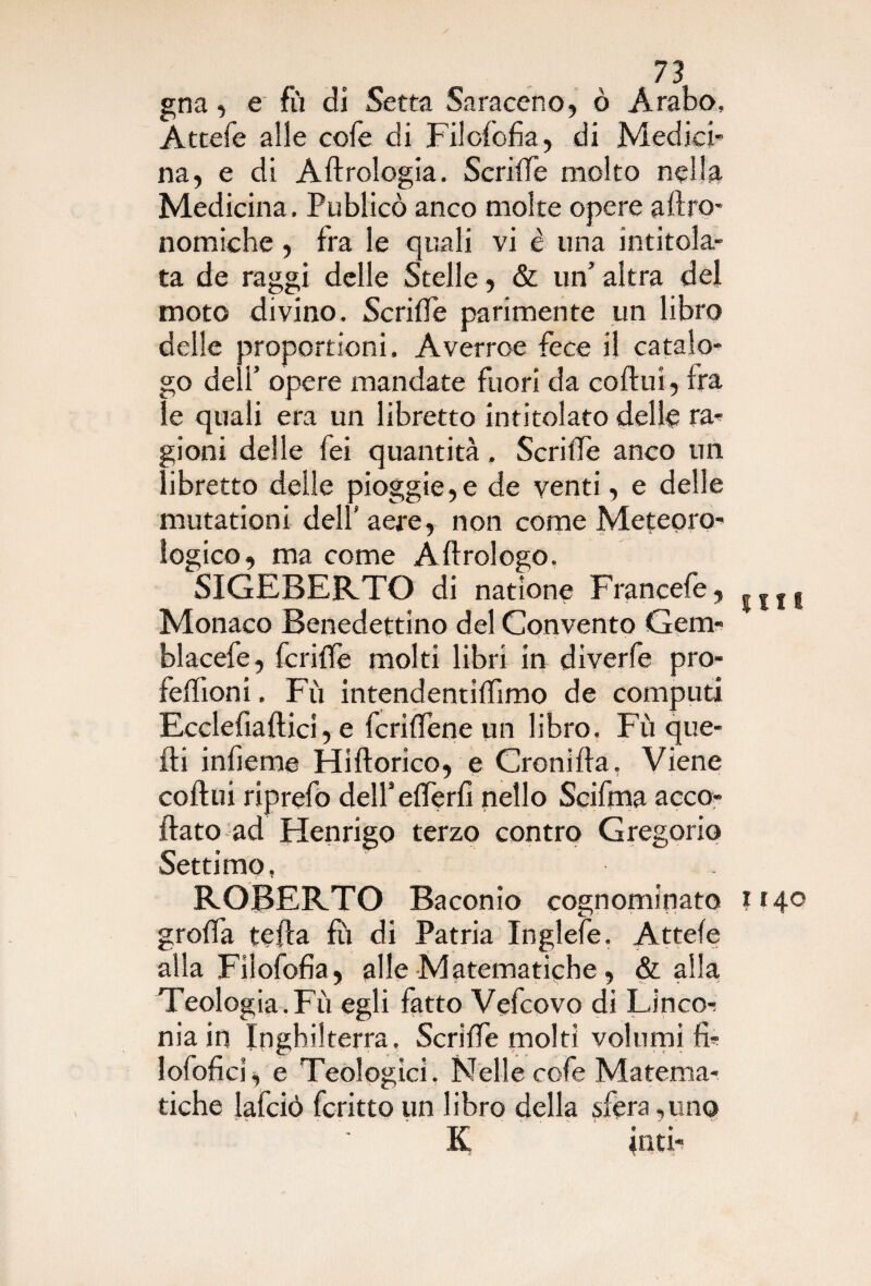 gna, e fù di Setta Saraceno, ò Arabo, Attefe alle cole di Filofofia, di Medici¬ na, e di A Urologia. SerilTe molto nella Medicina, Publicò anco molte opere agro¬ nomiche , fra le quali vi è una intitola¬ ta de raggi delle Stelle, & un’ altra del moto divino. SerilTe parimente un libro delle proporrioni. Averroe fece il catalo¬ go deli’ opere mandate fuori da cortuì, Ira le quali era un libretto intitolato delle ra¬ gioni delle Tei quantità. SerilTe anco un libretto delle pioggie,e de venti, e delle mutationi delT aere, non come Meteoro¬ logico, ma come A Urologo. SIGEBERTO di natìone Francefe, Monaco Benedettino del Convento Gem- blacefe, fcrifle molti libri in diverfe pro- fellioni. Fù intendentiffimo de computi Ecclefiaftici, e fcrilTene un libro. Fù que¬ lli inlìeme Hiftorico, e Croni fta, Viene coftui riprefo delTederfi nello Scirtna acce¬ rtato ad Henrigo terzo contro Gregorio Settimo, ROBERTO Baconio cognominato grada teda fu di Patria Inglefe. Attefe alla Filofofia, alle Matematiche, & alla Teologia.Fù egli fatto Vefcovo di Lineo- nia in Inghilterra, SerilTe molti volumi fì- lofofici, e Teologici. Nelle cofe Matema¬ tiche lafciò fcritto un libro della sfera ,uno K inti¬ mi 1140