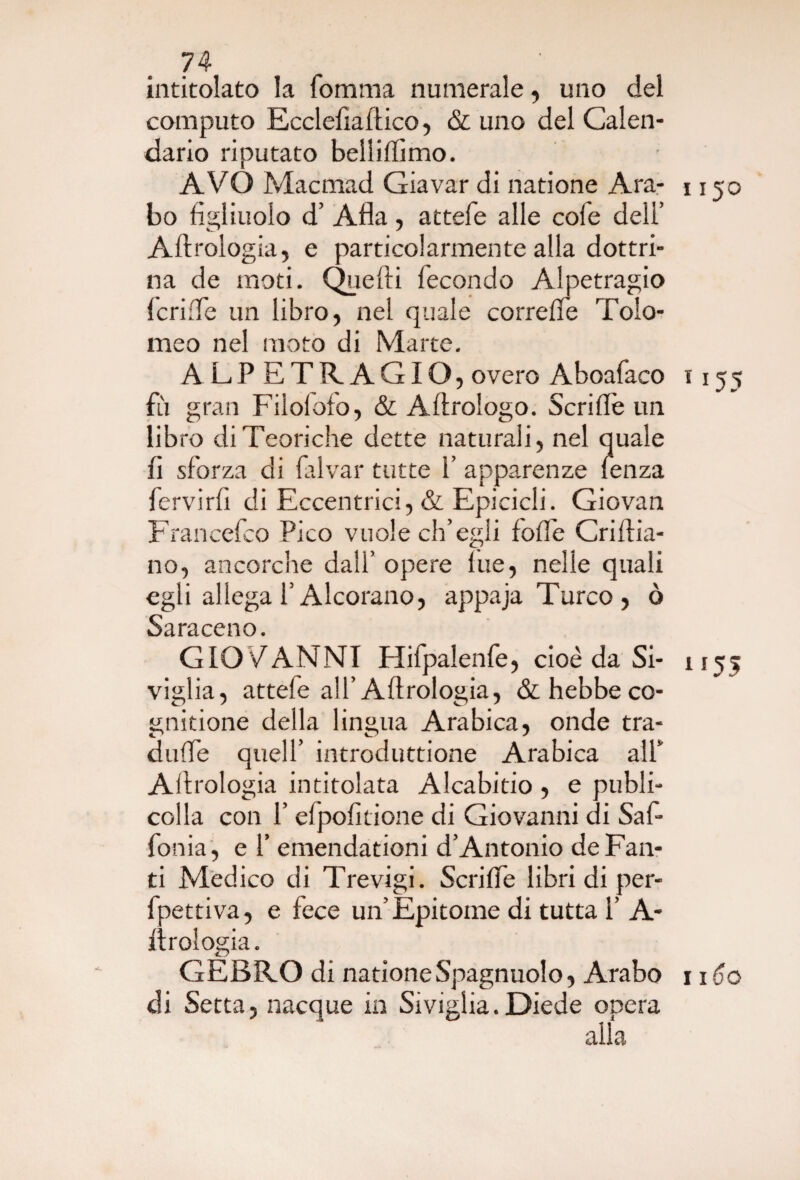 intitolato la lomma numerale, uno del computo Ecclefiaftico, & uno del Calen¬ dario riputato bellilfimo. AVO Macmad Giavar di natione Ara- 1150 bo figliuolo d’ Afla, attefe alle cole dell’ Aerologia, e particolarmente alla dottri¬ na de moti. Quelli fecondo Alpetragio lcri:Te un libro, nel quale correffe Tolo¬ meo nel moto di Marte. ALPETRAGIO, overo Aboafaco 1155 fù gran Filolofo, & Allrologo. Scrifiè un libro di Teoriche dette naturali, nel quale fi sforza di lalvar tutte 1 apparenze lenza fervirli di Eccentrici, & Epicicli. Giovati Francefco Pico vuole ch’egli folfe Crillia- no, ancorché dall’ opere lue, nelle quali egli allega l’Alcorano, appaja Turco, ò Ss r*ti cc n o GIO VANNI Hifpalenfe, cioè da Si- 1155 viglia, attele all’Allrologia, &hebbeco- gnitione della lingua Arabica, onde tra¬ ditile quell’ introduttione Arabica all* Allrologia intitolata Alcabitio , e publi- colla con l’elpolmone di Giovanni di Saf- fonia , e f emendationi d’Antonio de Fan¬ ti Medico di Trevigi. Scrilfe libri di per- fpettiva, e fece un’Epitome di tutta 1’ A- ilrologia. GEBRO di natione Spagnuolo, Arabo 1160 di Setta, nacque in Siviglia.Diede opera alla