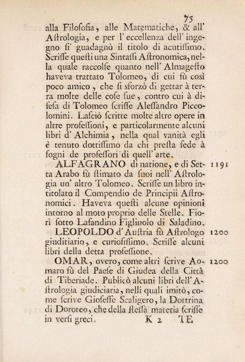 *75 alla Filofofia, alle Matematiche, & all’ A Urologia, e per 1’eccellenza dell’ inge- gno fi’ guadagnò il titolo di acutiflimo. Scrifle quelli una Sintaifi Allronomica, nel¬ la quale raccolfe quanto nell’ Almagello haveva trattato Tolomeo, di cui fù così poco amico , che lì sforzò di gettar à ter¬ ra molte delle cofe lue, contro cui à di- fefa di Tolomeo feri fife AlelTandro Picco- lomini. Lafciò fcritte molte altre opere in altre profeldoni, e particolarmente alcuni libri d’ Alchimia , nella qual vanità egli è tenuto dottiffimo da chi prella fede à fogni de profelfori di quell’ arte. ALFAGRANO di natione, e di Set¬ ta Arabo fù {limato da fuoi nell’ Aerolo¬ gia un’ altro Tolomeo. ScrilTe un libro in¬ titolato il Compendio de Principii Allro- nomici. Haveva quelli alcune opinioni intorno al moto proprio delle Stelle. Fio¬ rì botto Lafandino Figliuolo di Saladino. LEOPOLDO d’Audria fù A Urologo giuditiario , e cu rioli fiimo. Scrifie alcuni libri della detta proleffione. OMAR, overo, come altri fcrive Ao» mara fù del Paele di Giudea della Città di Tiberiade. Publicò alcuni libri dell’ A- llrologia giudiciaria, ne|li quali imitò, co¬ me fcrive Giofeffe Scaligero, la Dottrina di Doroteo, che della della materia fcriffe in verbi greci, K 2 '( E 1191 1200 120Q