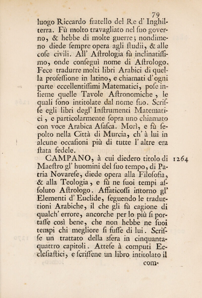 luogo Riccardo fratello del Re d’Inghil¬ terra. Fù molto travagliato nel fuo gover¬ no, & hebbe di molte guerre 3 nondime¬ no diede Tempre opera agli ftudii, & alle cofe civili. All’ Aerologia fù inclinatifti- mo, onde confeguì nome di Aftrologo. Fece tradurre molti libri Arabici di quel¬ la profeffione in latino, e chiamati d’ogni parte eccellentiffimi Matematici, pofe in¬ ficine quelle Tavole Aftronomiche , le quali fono intitolate dal nome fuo. Scrif- fe egli libri degl’ Inftrumenti Matemati¬ ci, e particolarmente fopra uno chiamato con voce Arabica Afafca. Morì, e fù fe- polto nella Città di Murcia, eh’ à lui in alcune occalioni più di tutte l’altre era Hata fedele. CAMPANO, à cui diedero titolo di 1264 Maeftro gl’ huomini del fuo tempo, di Pa¬ tria Novarefe, diede opera alla Filofofia, & alla Teologia, e fu ne fuoi tempi af- foluto Aftrologo. Affaticofli intorno gl* Elementi d’ Euclide, feguendo le tradut- tioni Arabiche, il che gli fù cagione di qualch’ errore, ancorché per lo più fi por¬ tale così bene, che non hebbe ne fuoi tempi chi megliore fi fuffe di lui. Scrif- fe un trattato della sfera in cinquanta- quattro capitoli. Attefe à computi Ec- cleftaftici, e fcrifiene un libro intitolato il com-