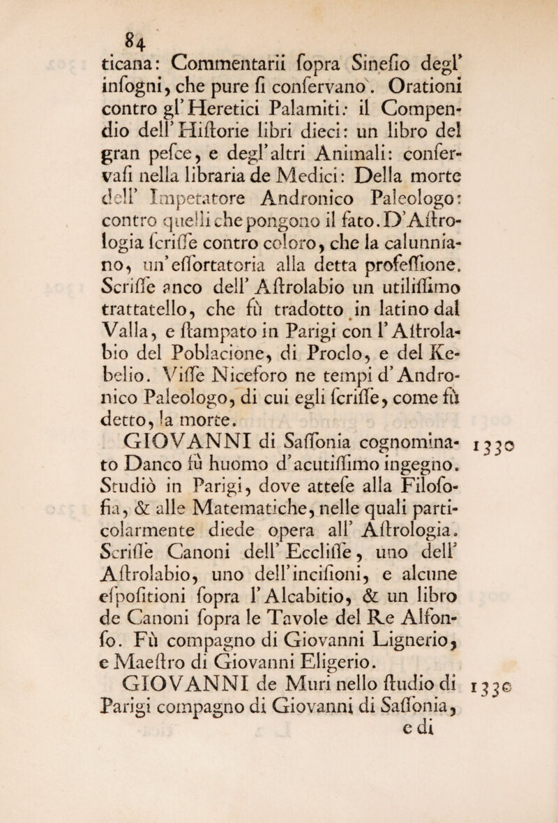 ticana: Commentarli fopra Sinefio degl’ infogni, che pure fi confervano. Orationi contro gl’Heretici Palamiti; il Compen¬ dio dell’Hiftorie libri dieci: un libro del gran pefce, e degl’altri Animali: confer- vafi nella libraria de Medici: Della morte dell’ Imperatore Andronico Paleologo: contro quelli che pongono il fato. D’Aero¬ logia lcrifTe contro coloro, che la calunnia¬ no, un’effortatoria alla detta profeffione, Scrifle anco dell’ Aftrolabio un utiliffimo trattatello, che fù tradotto in latino dal Valla, e ficampato in Parigi con l’Aitrola- bio del Poblacione, di Proclo, e del Ke- belio. Vide Niceforo ne tempi d’Andro¬ nico Paleologo, di cui egli fcrifTe, come fu detto, la morte. GIOVANNI di Saffonia cognomina- 1330 to Danco fù huomo d’acutiflimo ingegno. Studiò in Parigi, dove attefe alla Filofo- fia, & alle Matematiche, nelle quali parti¬ colarmente diede opera all’ Àlfrologia. Scrifle Canoni dell’ Ecclifie, uno dell’ Aftrolabio, uno dell’incilioni, e alcune efpofitioni fopra l’Alcabitio, & un libro de Canoni fopra le Tavole del Re A!foti¬ fo. Fù compagno di Giovanni Lignerio, e Mae Uro di Giovanni Eligerio. GIOVANNI de Muri nello ftudio di 1330 Parigi compagno di Giovanni di Saffionia, c di