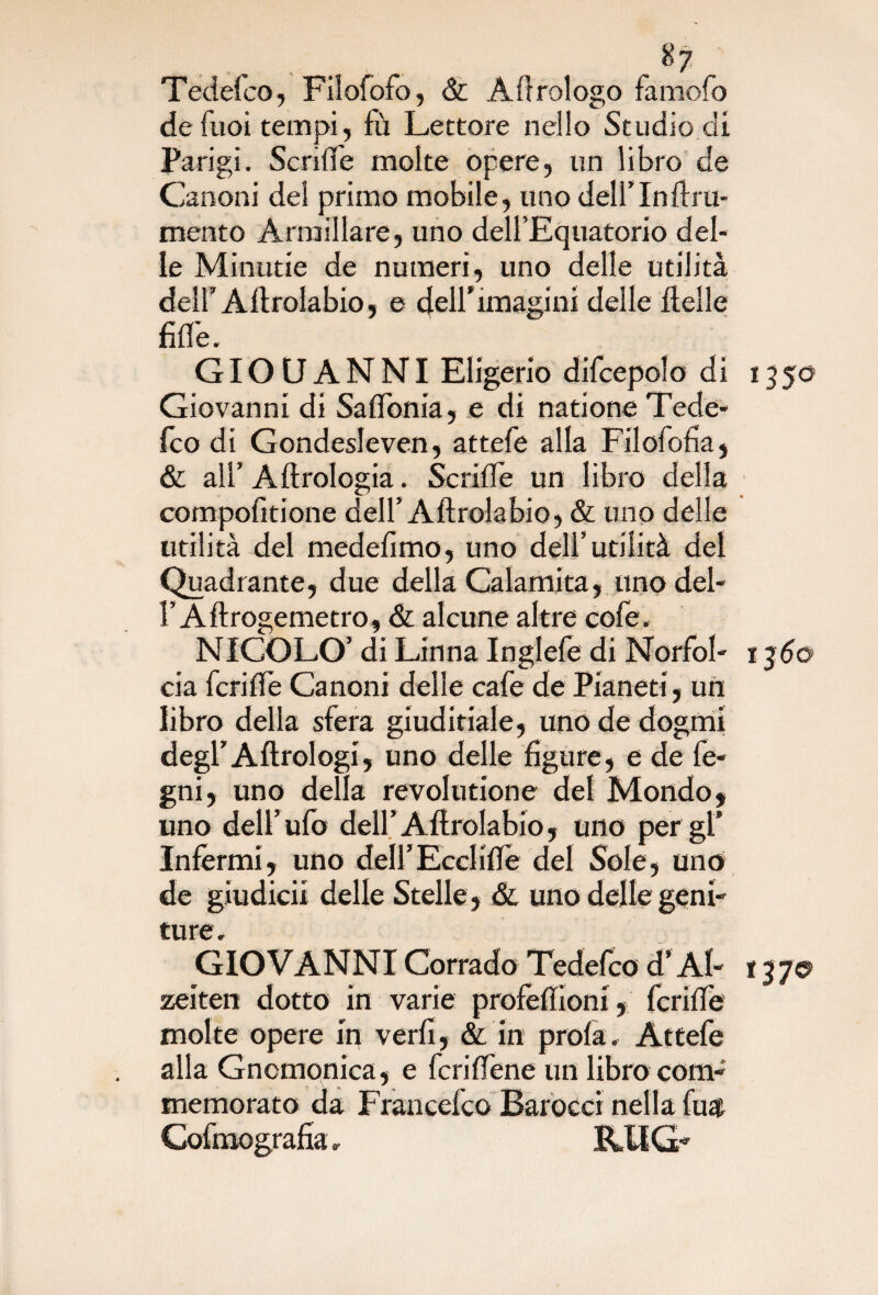 Tedefco, Filofofo, & Àiirologo famofo defuoi tempi, fù Lettore nello Studio di Parigi. ScrxlTe molte opere, un libro de Canoni del primo mobile, uno dell’In lini¬ mento Armillare, uno dell’Equatorio del¬ le Minutie de numeri, uno delle utilità del! Aftrolabio, e deH’imagini delle delle fifle. GIOUANNI Eligerio difcepolo di 1350 Giovanni di Saftonia, e di natione Tede¬ fco di Gondesleven, attefe alla Filofofia, & all’ A Urologia. Scrifle un libro della compolkione dell’Aftrolabio, & uno delle utilità del medefimo, uno dell’utilità del Quadrante, due della Calamita, uno del- l’Aftrogemetro, & alcune altre cole. NICOLO’ di Linna Inglefe di NorfoI- 1360 eia fetide Canoni delle cafe de Pianeti, un libro della sfera giudicale, uno de dogmi degl’Aftrologi, uno delle figure, e de fe- gni, uno della revolutione del Mondo, uno dell’ufo dell’Aftrolabio, uno per gl’ Infermi, uno dell’Ecclide del Sole, uno de giudici! delle Stelle , & uno delle geni¬ ture, GIOVANNI Corrado Tedefco d’Ab 13 70 zeiten dotto in varie profeftioni, fcrifte molte opere in verfi, & in prola. Attefe alla Gnomonica, e fcriftene un libro com¬ memorato da Francefco Barocci nella fua
