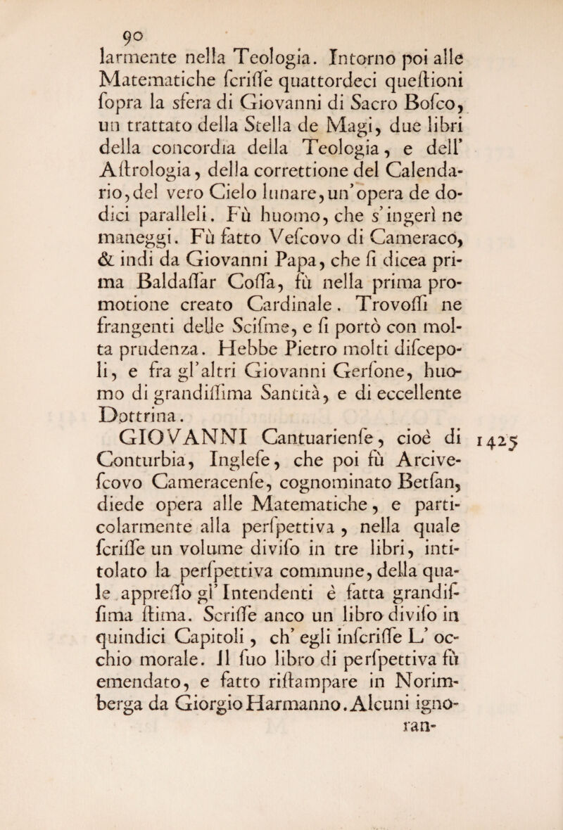 larmente nella Teologia. Intorno poi alle Matematiche fcride quattordeci quefìioni fopra la sfera di Giovanni di Sacro Bofco, un trattato della Stella de Magi, due libri della concordia della Teologia, e dell’ Aerologia, della correttione del Calenda¬ rio,del vero Cielo lunare,un’opera de do¬ dici paralleli. Fù huomo, che s’ingerì ne maneggi. Fù fatto Vefcovo di Cameraco, & indi da Giovanni Papa, che fi dicea pri¬ ma Baldaflar CofTa, fu. nella prima pro- motione creato Cardinale. Trovoffi ne frangenti delie Scifme, e fi portò con mol¬ ta prudenza. Flebbe Pietro molti difcepo- li, e fra gl’al tri Giovanni Gerlone, huo- mo di grandiffima Santità, e di eccellente Dottri na. GIOVANNI Cantuarienfe, cioè di Conturbia, Inglefe, che poi fù Arcive- fcovo Cameracenfe, cognominato Betfan, diede opera alle Matematiche, e parti¬ colarmente alla perfpettiva , nella quale fcrifle un volume divilo in tre libri, inti¬ tolato la perfpettiva commune, delia qua¬ le appretto gi’Intendenti è fatta grandif lima dima. Scriffe anco un libro divifo in quindici Capitoli, eh’ egli infcriffe L/ oc¬ chio morale. J1 fuo libro di perfpettiva fù emendato, e fatto riftampare in Norim¬ berga da GiorgioHarmanno. Alcuni igno¬ ra n- 1425