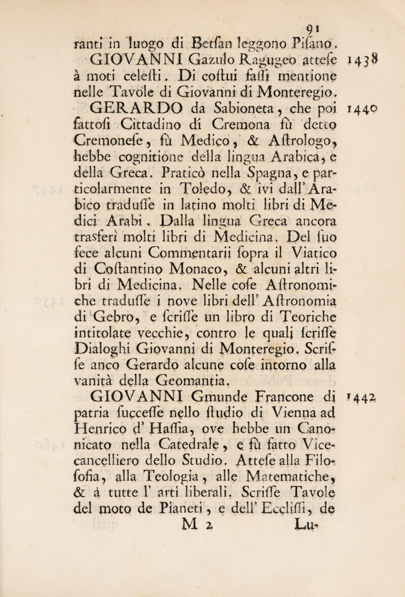 .9» ranti in luogo di Betfan leggono Pifano, GIOV ANNI Gazulo Ragugeo attefe 1438 à moti colerti, Di cortili farti mentione nelle Tavole di Giovanni di Monteregio. GERARDO da Sabioneta , che poi 1440 fattoli Cittadino di Cremona fu detto Cremonefe, fu Medico, & A Urologo, hebbe cognitione della lingua Arabica, e della Greca. Praticò nella Spagna, e par¬ ticolarmente in Toledo, & ivi dall’Ara¬ bico tradurt’e in latino molti libri di Me¬ dici Arabi„ Dalla lingua Greca ancora trasferì molti libri di Medicina. Del luo fece alcuni Commentarli fopra il Viatico di Coftantinp Monaco, & alcuni altri li¬ bri di Medicina, Nelle cofe Aftronomi- che t rad urte i nove libri dell’ Aftronomia di Gebro, e fcrifle un libro di Teoriche intitolate vecchie, contro le quali fcrirt’e Dialoghi Giovanni di Monteregio, Scrif- fe anco Gerardo alcune cofe intorno alla vanità della Geomantia, GIOVANNI Gmunde Francone di *442. patria fucceflè nello Audio di Vienila ad Henrico d’ Haffia, ove hebbe un Cano¬ nicato nella Catedrale, e fu fatto Vice- cancelliero dello Studio. Attefe alla Filor ' ' - ' { r ' ‘ S * ' !? T  1- J lìt •. ' • fofìa, alla Teologia, alle Matematiche, &: à tutte f arti liberali, Scride Tavole del moto de Pianeti, e deli’EccliPì, de M 2 Lu*