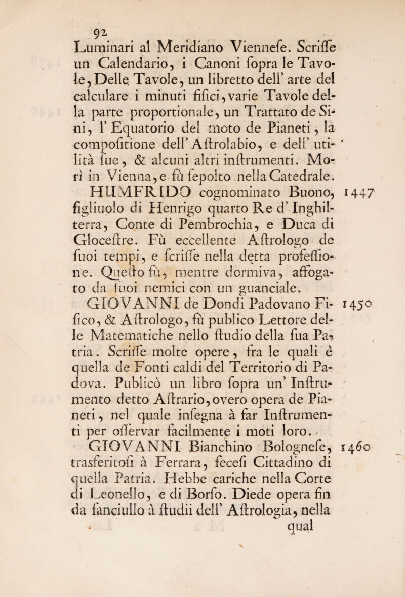 9\ Luminari al Meridiano Viennefe. Scriffe un Calendario, i Canoni fopra le Tavo¬ le, Delle Tavole, un libretto dell’ arte del calculare i minuti filici, varie Tavole del¬ la parte proportionale, un Trattato de Si¬ ni, 1’Equatorio del moto de Pianeti, la compofitione dell’ Aftroiabio, e dell’ uti- ‘ lità lue, & alcuni altri inftrumenti. Mo¬ rì in Vienna,e fu fepolto nellaCatedrale. HUMFR1DO cognominato Buono, 144? figliuolo di Henrigo quarto Re d’Inghil¬ terra, Conte di Pembrochia, e Duca di Glocellre. Fù eccellente A Urologo de fuoi tempi, e fcriffe nella detta profeflìo- ne. Quello fù, mentre dormiva, affoga¬ to da luoi nemici con un guanciale. GIOVANNI de Dondi Padovano Fi- 145° fico, & Alfrologo, fù publico Lettore del¬ le Matematiche nello ffudio della fua Pa* » tria. Scriffe molte opere, fra le quali è quella de Fonti caldi del Territorio di Pa¬ dova. Pubiicò un libro fopra un’ Inflru- mento detto Affrario,overo opera de Pia¬ neti , nel quale infogna à far Inftrumen- ti per oiTervar facilmente i moti loro., GIOVANNI Bianchino Bolognefe, 1460 trasferitofi à Ferrara, fecefi Cittadino di cucila Patria. Hebbe cariche nella Corte di Leonello, e di Borfo. Diede opera fin da fanciullo àftudii dell’ Aerologia, nella qual N
