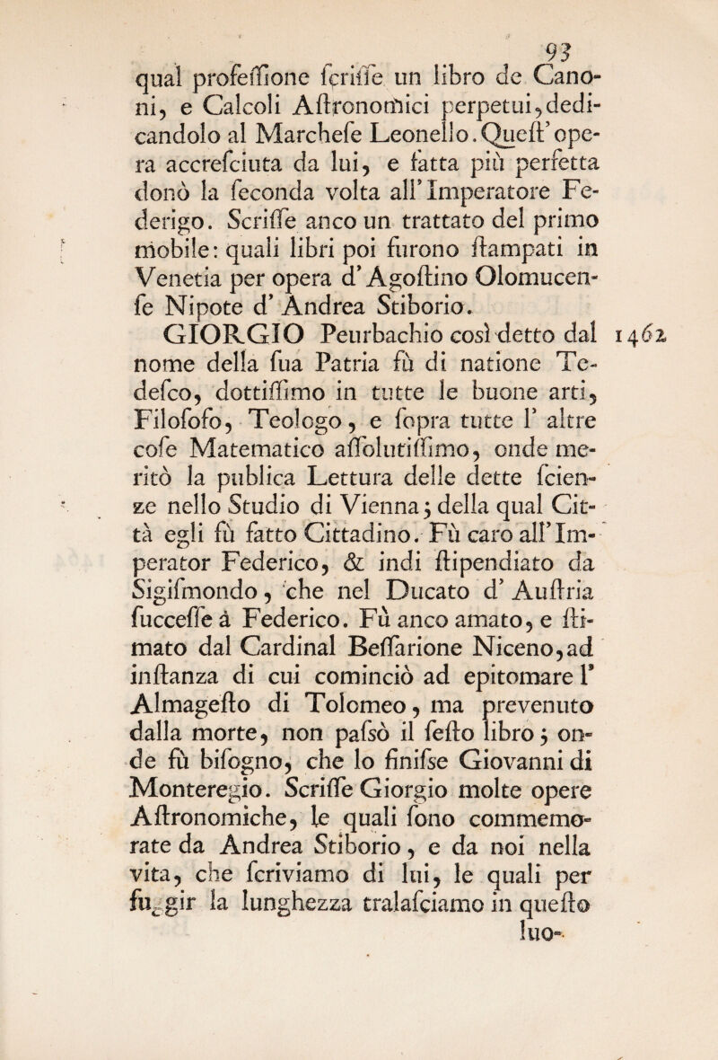 qual profeilìone lpritìe un libro de Cano¬ ni, e Calcoli Aftronotfiici perpetui,dedi¬ candolo al Marchefe Leonell o. Quell’ ope¬ ra accrefciuta da lui, e fatta più perfetta donò la feconda volta all’ Imperatore Fe¬ derigo. Seri fife anco un trattato del primo mobile: quali libri poi furono llampati in Venetia per opera d’Agoltino Olomucen- fe Nipote d’ Andrea Stiborio. GIORGIO Peurbachio così detto dal 1462 nome della fua Patria fù di natione Te- defeo, dottiffimo in tutte le buone arti, Filofofo, Teologo, e fopra tutte f altre cofe Matematico aflblufiffimo, onde me¬ ritò la publica Lettura delle dette fciet> ze nello Studio di Vienna3 della qual Cit¬ tà egli fù fatto Cittadino. Fù caro alflm- perator Federico, & indi dipendiate da Sigifmondo, che nel Ducato d’ Audria fucceffe à Federico. Fù anco amato, e fir¬ mato dal Cardinal Beflàrione Niceno,ad inflanza di cui cominciò ad epitomare P Almageflo di Tolomeo, ma prevenuto dalla morte, non pafsò il fedo libro 5 on¬ de fù bifogno, che lo finifse Giovanni di Monteregio. ScriiTe Giorgio molte opere Aftronomiche, le quali fono commemo¬ rate da Andrea Stiborio, e da noi nella vita, che fcriviamo di lui, le quali per fuggir la lunghezza tralafciamo in quello luo-