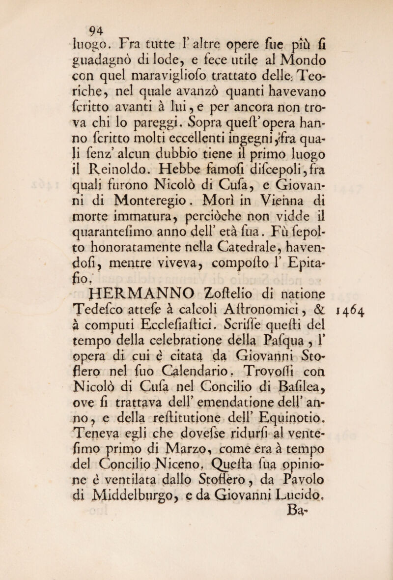 luogo. Fra tutte 1’altre opere Tue più fi guadagnò dì lode, e fece utile al Mondo con quel maravigliofo trattato delta Teo¬ riche, nel quale avanzò quanti ha ve vano fcritto avanti à lui, e per ancora non tro¬ va chi lo pareggi. Sopra quell’opera han¬ no fcritto molti eccellenti ingegni ,ifra qua¬ li fenz’ alcun dubbio tiene il primo luogo il Reinoldo. Hebbe famofi difcepoli, fra quali furono Nicolò di Cufa, e Giovan¬ ni di Monteregio. Morì in Vienna di morte immatura, perciòche non vidde il quarantèiimo anno dell’ età fua. Fù fepol- to honoratamente nella Catedrale, haven- dofi, mentre viveva, comporto 1’ Epita- fio. HERMANNO Zoftelio di natione Tedefco attefe à calcoli Artronomici, & 1464 à computi Ecclefiartici. Scriffe quefti del tempo della celebratione della Pafqua , Y opera di cui è citata da Giovanni Sto¬ gerò nel fuo Calendario. Trovolfi con Nicolò di Culà nel Concilio di Bafilea, ove fi trattava dell’ emendatione dell’ an¬ no, e della reftitutione dell’ Equinotio. Teneva egli che dovefse ridurfi al ventè¬ limo primo di Marzo, come era à tempo del Concilio Niceno, Quella fua opinio¬ ne è ventilata dallo Stoftaro, da Pavolo •»* r * - » i ;■ . - V. v • . «* - v »• - jp *■ - - > di Middelburgo, e da Giovanni Lucido. Ba-